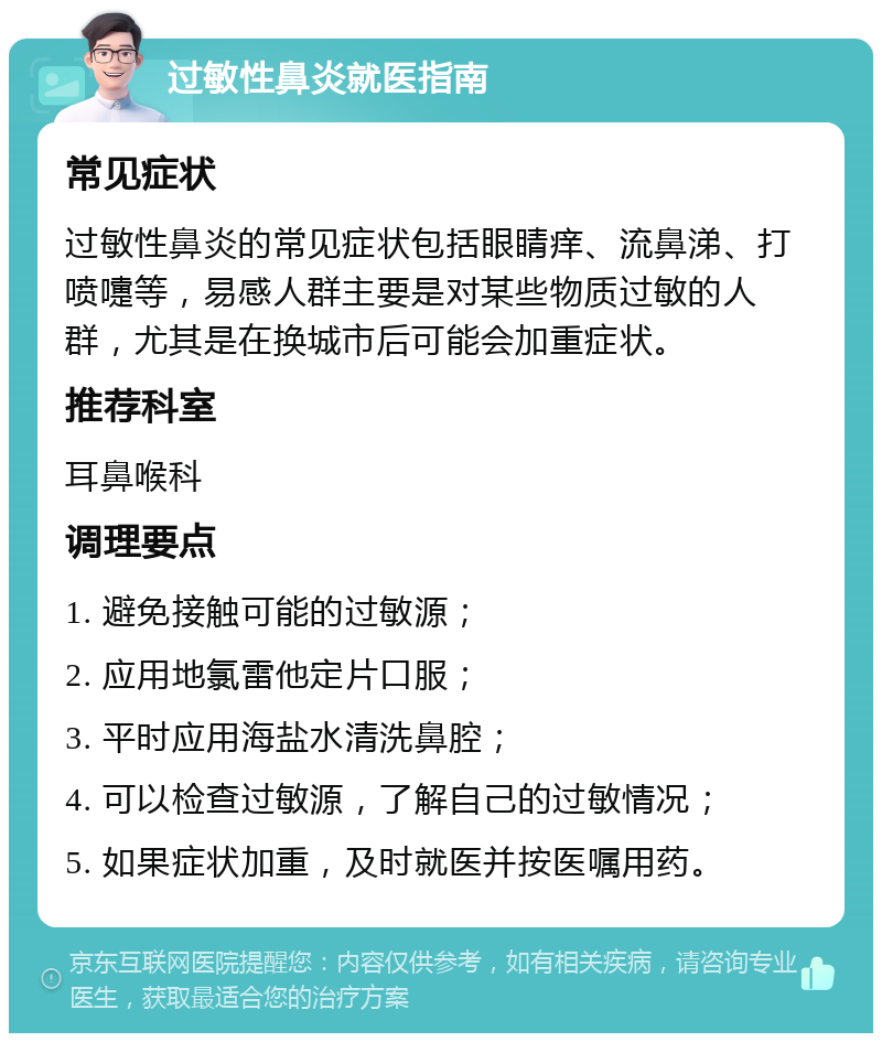 过敏性鼻炎就医指南 常见症状 过敏性鼻炎的常见症状包括眼睛痒、流鼻涕、打喷嚏等，易感人群主要是对某些物质过敏的人群，尤其是在换城市后可能会加重症状。 推荐科室 耳鼻喉科 调理要点 1. 避免接触可能的过敏源； 2. 应用地氯雷他定片口服； 3. 平时应用海盐水清洗鼻腔； 4. 可以检查过敏源，了解自己的过敏情况； 5. 如果症状加重，及时就医并按医嘱用药。