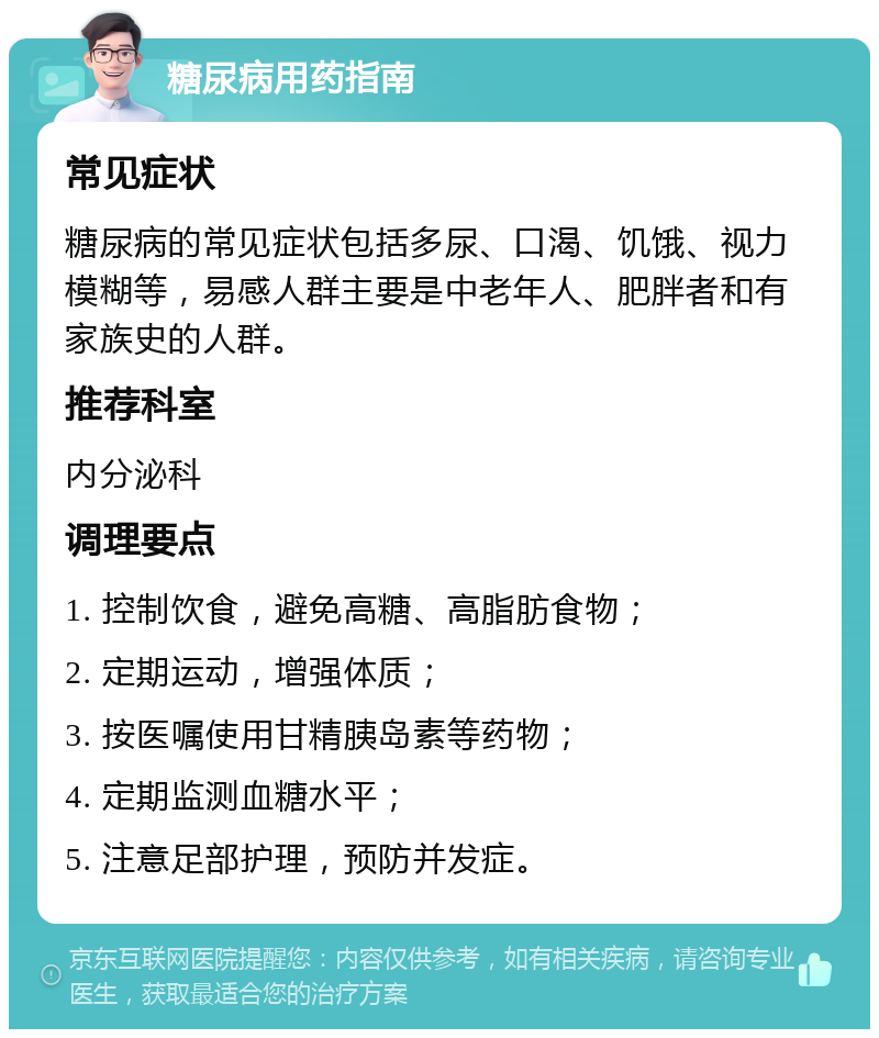 糖尿病用药指南 常见症状 糖尿病的常见症状包括多尿、口渴、饥饿、视力模糊等，易感人群主要是中老年人、肥胖者和有家族史的人群。 推荐科室 内分泌科 调理要点 1. 控制饮食，避免高糖、高脂肪食物； 2. 定期运动，增强体质； 3. 按医嘱使用甘精胰岛素等药物； 4. 定期监测血糖水平； 5. 注意足部护理，预防并发症。