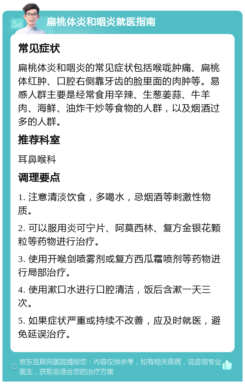 扁桃体炎和咽炎就医指南 常见症状 扁桃体炎和咽炎的常见症状包括喉咙肿痛、扁桃体红肿、口腔右侧靠牙齿的脸里面的肉肿等。易感人群主要是经常食用辛辣、生葱姜蒜、牛羊肉、海鲜、油炸干炒等食物的人群，以及烟酒过多的人群。 推荐科室 耳鼻喉科 调理要点 1. 注意清淡饮食，多喝水，忌烟酒等刺激性物质。 2. 可以服用炎可宁片、阿莫西林、复方金银花颗粒等药物进行治疗。 3. 使用开喉剑喷雾剂或复方西瓜霜喷剂等药物进行局部治疗。 4. 使用漱口水进行口腔清洁，饭后含漱一天三次。 5. 如果症状严重或持续不改善，应及时就医，避免延误治疗。