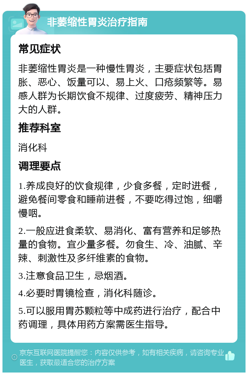 非萎缩性胃炎治疗指南 常见症状 非萎缩性胃炎是一种慢性胃炎，主要症状包括胃胀、恶心、饭量可以、易上火、口疮频繁等。易感人群为长期饮食不规律、过度疲劳、精神压力大的人群。 推荐科室 消化科 调理要点 1.养成良好的饮食规律，少食多餐，定时进餐，避免餐间零食和睡前进餐，不要吃得过饱，细嚼慢咽。 2.一般应进食柔软、易消化、富有营养和足够热量的食物。宜少量多餐。勿食生、冷、油腻、辛辣、刺激性及多纤维素的食物。 3.注意食品卫生，忌烟酒。 4.必要时胃镜检查，消化科随诊。 5.可以服用胃苏颗粒等中成药进行治疗，配合中药调理，具体用药方案需医生指导。