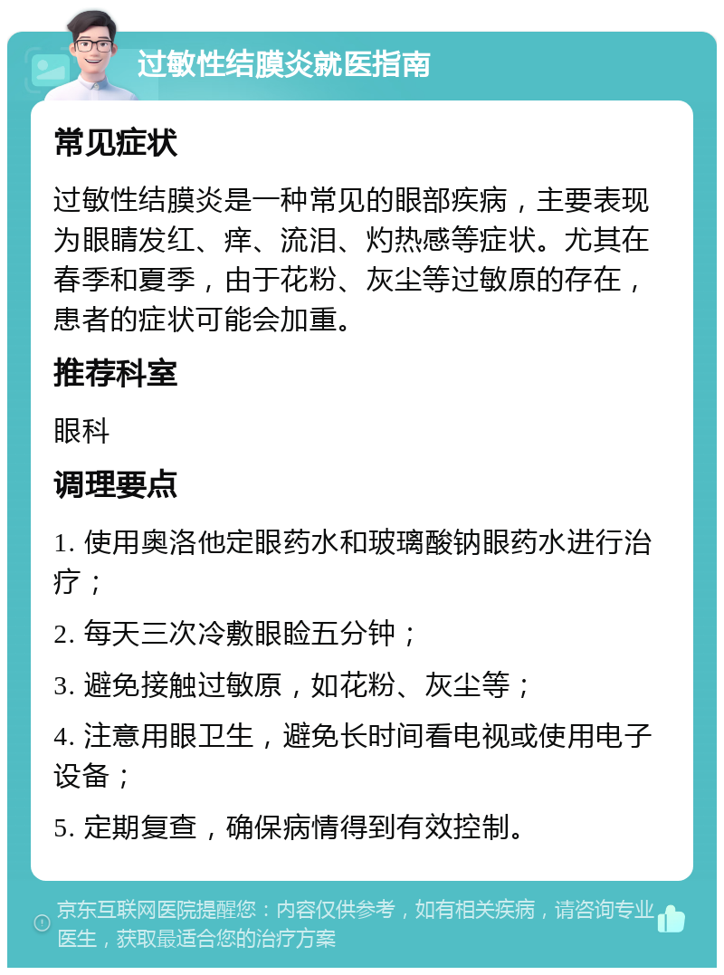 过敏性结膜炎就医指南 常见症状 过敏性结膜炎是一种常见的眼部疾病，主要表现为眼睛发红、痒、流泪、灼热感等症状。尤其在春季和夏季，由于花粉、灰尘等过敏原的存在，患者的症状可能会加重。 推荐科室 眼科 调理要点 1. 使用奥洛他定眼药水和玻璃酸钠眼药水进行治疗； 2. 每天三次冷敷眼睑五分钟； 3. 避免接触过敏原，如花粉、灰尘等； 4. 注意用眼卫生，避免长时间看电视或使用电子设备； 5. 定期复查，确保病情得到有效控制。