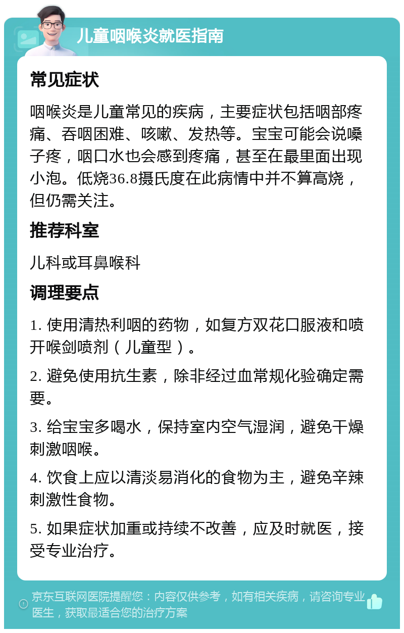 儿童咽喉炎就医指南 常见症状 咽喉炎是儿童常见的疾病，主要症状包括咽部疼痛、吞咽困难、咳嗽、发热等。宝宝可能会说嗓子疼，咽口水也会感到疼痛，甚至在最里面出现小泡。低烧36.8摄氏度在此病情中并不算高烧，但仍需关注。 推荐科室 儿科或耳鼻喉科 调理要点 1. 使用清热利咽的药物，如复方双花口服液和喷开喉剑喷剂（儿童型）。 2. 避免使用抗生素，除非经过血常规化验确定需要。 3. 给宝宝多喝水，保持室内空气湿润，避免干燥刺激咽喉。 4. 饮食上应以清淡易消化的食物为主，避免辛辣刺激性食物。 5. 如果症状加重或持续不改善，应及时就医，接受专业治疗。