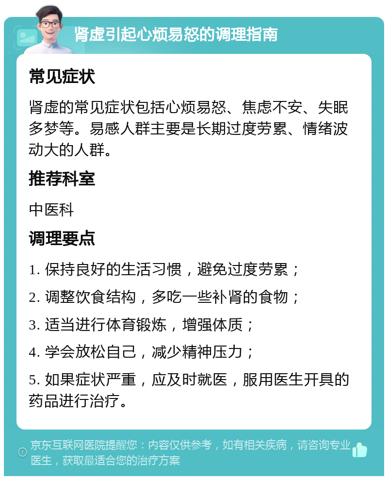 肾虚引起心烦易怒的调理指南 常见症状 肾虚的常见症状包括心烦易怒、焦虑不安、失眠多梦等。易感人群主要是长期过度劳累、情绪波动大的人群。 推荐科室 中医科 调理要点 1. 保持良好的生活习惯，避免过度劳累； 2. 调整饮食结构，多吃一些补肾的食物； 3. 适当进行体育锻炼，增强体质； 4. 学会放松自己，减少精神压力； 5. 如果症状严重，应及时就医，服用医生开具的药品进行治疗。