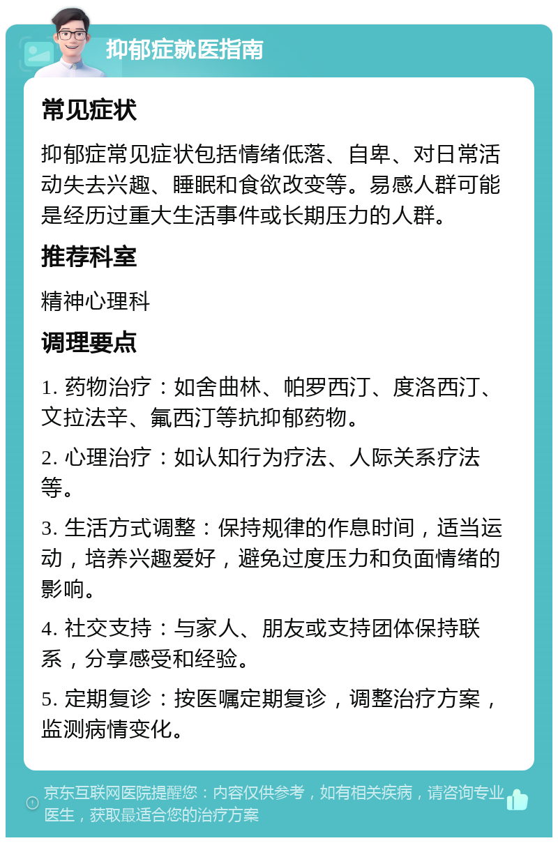 抑郁症就医指南 常见症状 抑郁症常见症状包括情绪低落、自卑、对日常活动失去兴趣、睡眠和食欲改变等。易感人群可能是经历过重大生活事件或长期压力的人群。 推荐科室 精神心理科 调理要点 1. 药物治疗：如舍曲林、帕罗西汀、度洛西汀、文拉法辛、氟西汀等抗抑郁药物。 2. 心理治疗：如认知行为疗法、人际关系疗法等。 3. 生活方式调整：保持规律的作息时间，适当运动，培养兴趣爱好，避免过度压力和负面情绪的影响。 4. 社交支持：与家人、朋友或支持团体保持联系，分享感受和经验。 5. 定期复诊：按医嘱定期复诊，调整治疗方案，监测病情变化。