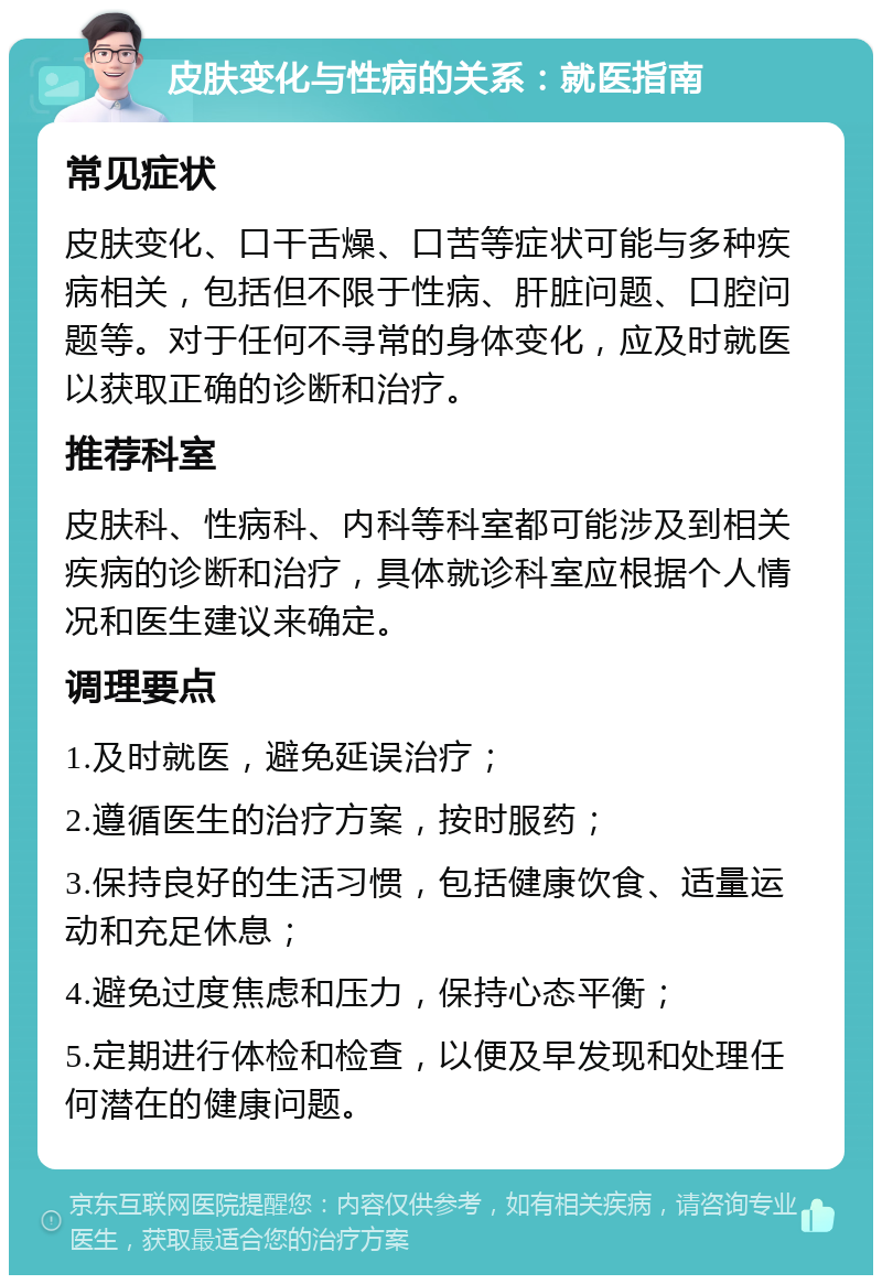 皮肤变化与性病的关系：就医指南 常见症状 皮肤变化、口干舌燥、口苦等症状可能与多种疾病相关，包括但不限于性病、肝脏问题、口腔问题等。对于任何不寻常的身体变化，应及时就医以获取正确的诊断和治疗。 推荐科室 皮肤科、性病科、内科等科室都可能涉及到相关疾病的诊断和治疗，具体就诊科室应根据个人情况和医生建议来确定。 调理要点 1.及时就医，避免延误治疗； 2.遵循医生的治疗方案，按时服药； 3.保持良好的生活习惯，包括健康饮食、适量运动和充足休息； 4.避免过度焦虑和压力，保持心态平衡； 5.定期进行体检和检查，以便及早发现和处理任何潜在的健康问题。