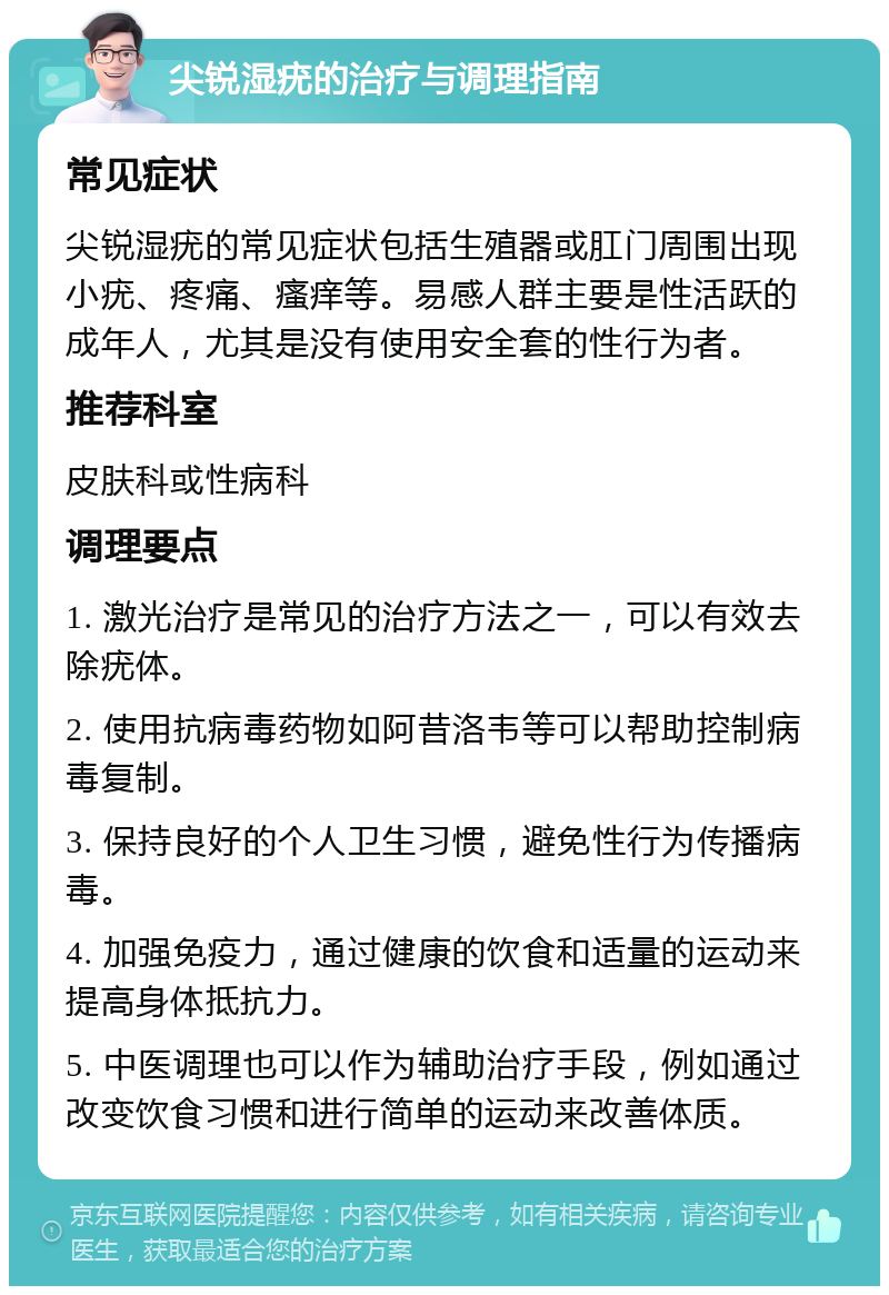 尖锐湿疣的治疗与调理指南 常见症状 尖锐湿疣的常见症状包括生殖器或肛门周围出现小疣、疼痛、瘙痒等。易感人群主要是性活跃的成年人，尤其是没有使用安全套的性行为者。 推荐科室 皮肤科或性病科 调理要点 1. 激光治疗是常见的治疗方法之一，可以有效去除疣体。 2. 使用抗病毒药物如阿昔洛韦等可以帮助控制病毒复制。 3. 保持良好的个人卫生习惯，避免性行为传播病毒。 4. 加强免疫力，通过健康的饮食和适量的运动来提高身体抵抗力。 5. 中医调理也可以作为辅助治疗手段，例如通过改变饮食习惯和进行简单的运动来改善体质。