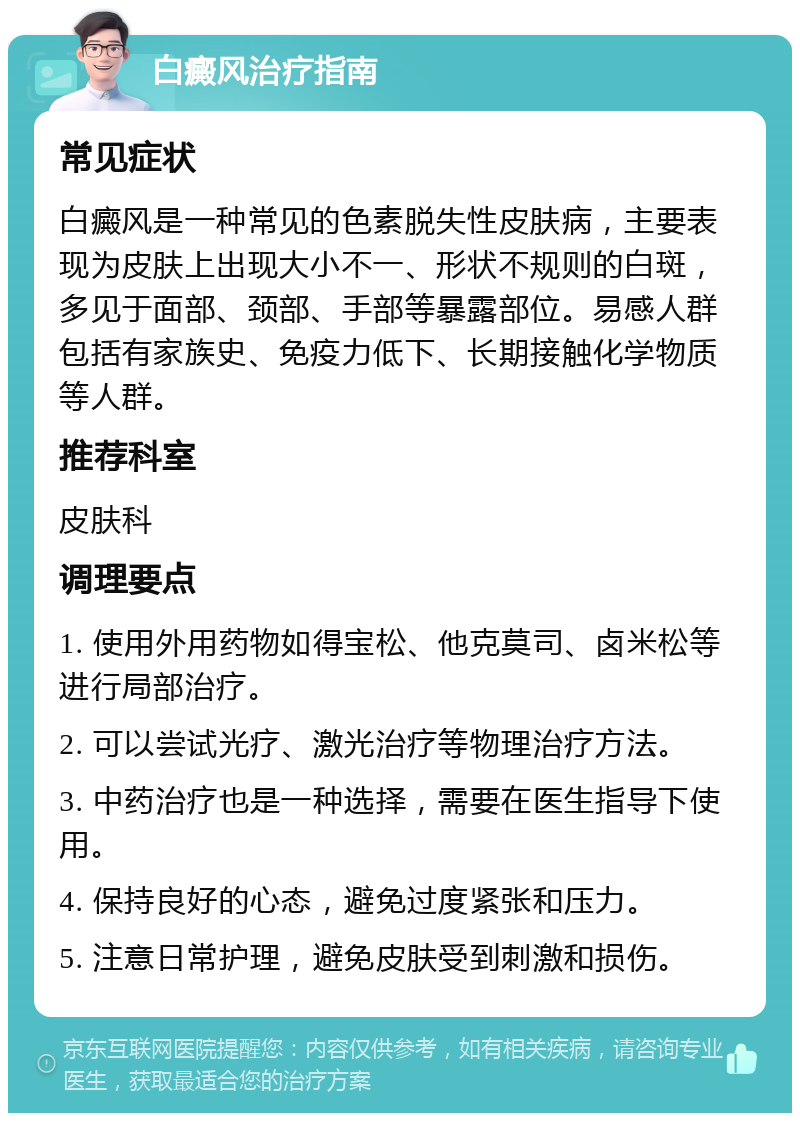 白癜风治疗指南 常见症状 白癜风是一种常见的色素脱失性皮肤病，主要表现为皮肤上出现大小不一、形状不规则的白斑，多见于面部、颈部、手部等暴露部位。易感人群包括有家族史、免疫力低下、长期接触化学物质等人群。 推荐科室 皮肤科 调理要点 1. 使用外用药物如得宝松、他克莫司、卤米松等进行局部治疗。 2. 可以尝试光疗、激光治疗等物理治疗方法。 3. 中药治疗也是一种选择，需要在医生指导下使用。 4. 保持良好的心态，避免过度紧张和压力。 5. 注意日常护理，避免皮肤受到刺激和损伤。