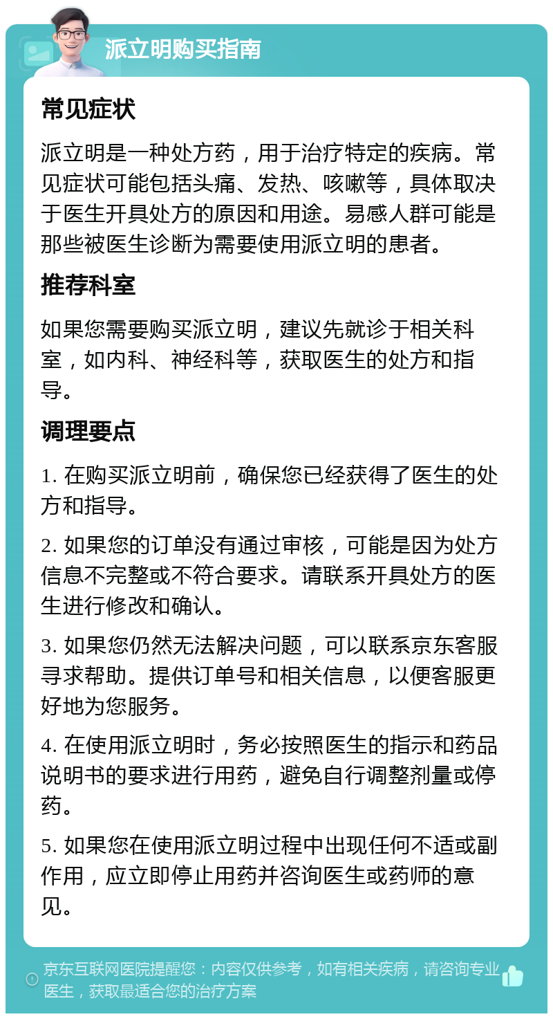 派立明购买指南 常见症状 派立明是一种处方药，用于治疗特定的疾病。常见症状可能包括头痛、发热、咳嗽等，具体取决于医生开具处方的原因和用途。易感人群可能是那些被医生诊断为需要使用派立明的患者。 推荐科室 如果您需要购买派立明，建议先就诊于相关科室，如内科、神经科等，获取医生的处方和指导。 调理要点 1. 在购买派立明前，确保您已经获得了医生的处方和指导。 2. 如果您的订单没有通过审核，可能是因为处方信息不完整或不符合要求。请联系开具处方的医生进行修改和确认。 3. 如果您仍然无法解决问题，可以联系京东客服寻求帮助。提供订单号和相关信息，以便客服更好地为您服务。 4. 在使用派立明时，务必按照医生的指示和药品说明书的要求进行用药，避免自行调整剂量或停药。 5. 如果您在使用派立明过程中出现任何不适或副作用，应立即停止用药并咨询医生或药师的意见。