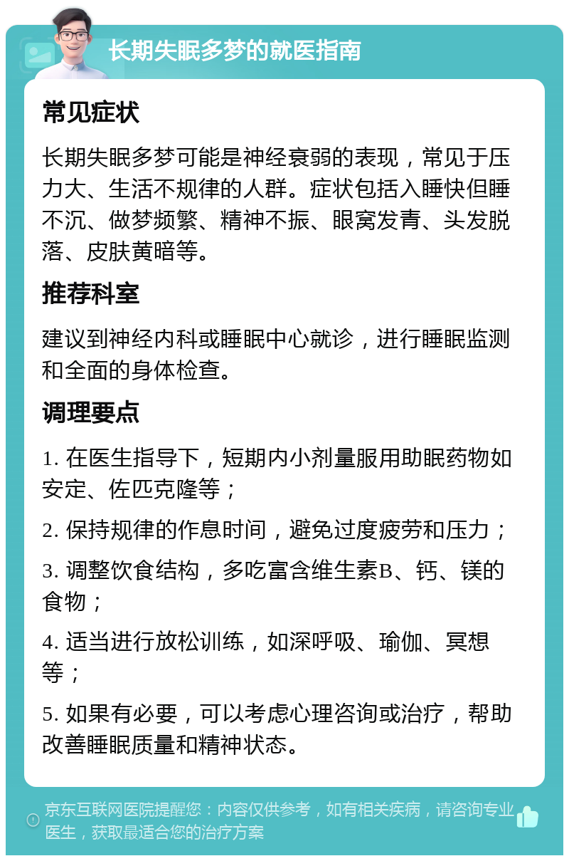 长期失眠多梦的就医指南 常见症状 长期失眠多梦可能是神经衰弱的表现，常见于压力大、生活不规律的人群。症状包括入睡快但睡不沉、做梦频繁、精神不振、眼窝发青、头发脱落、皮肤黄暗等。 推荐科室 建议到神经内科或睡眠中心就诊，进行睡眠监测和全面的身体检查。 调理要点 1. 在医生指导下，短期内小剂量服用助眠药物如安定、佐匹克隆等； 2. 保持规律的作息时间，避免过度疲劳和压力； 3. 调整饮食结构，多吃富含维生素B、钙、镁的食物； 4. 适当进行放松训练，如深呼吸、瑜伽、冥想等； 5. 如果有必要，可以考虑心理咨询或治疗，帮助改善睡眠质量和精神状态。