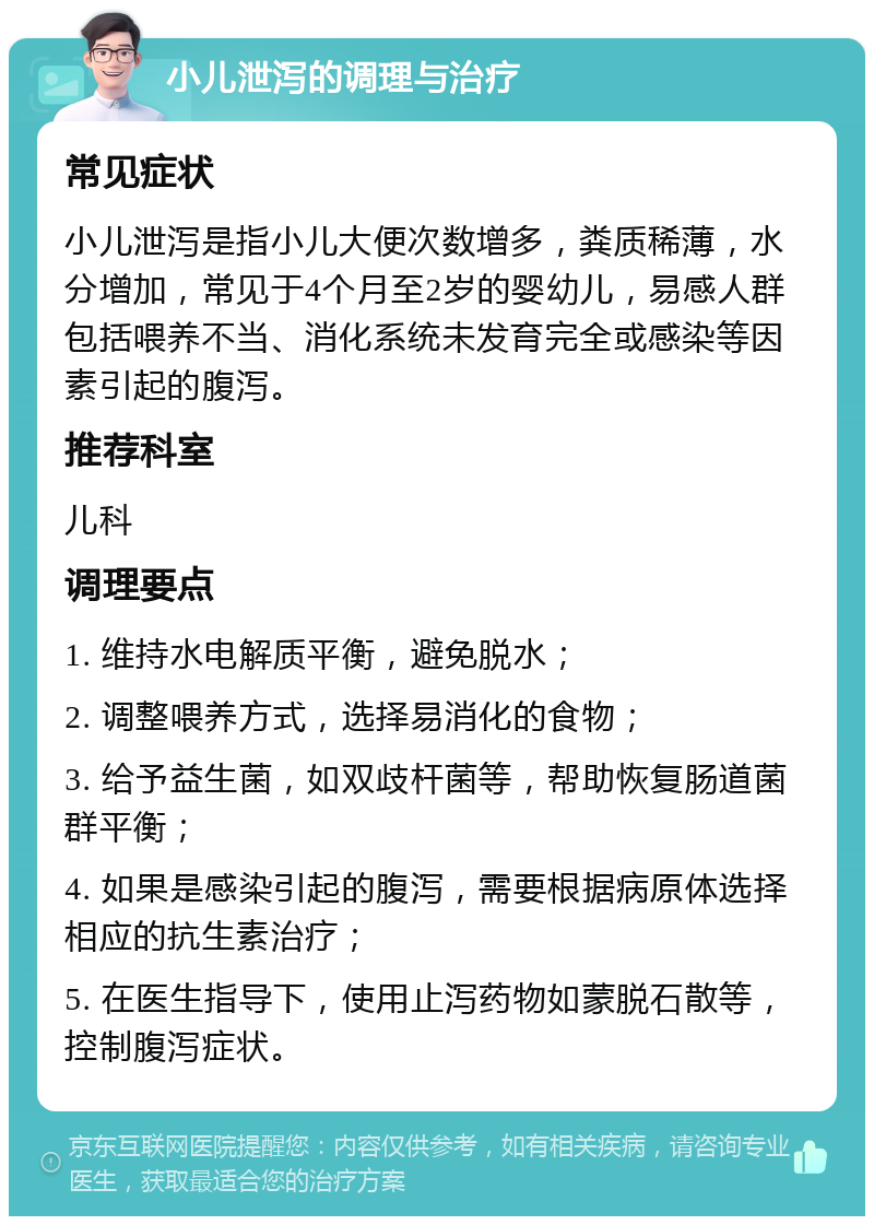 小儿泄泻的调理与治疗 常见症状 小儿泄泻是指小儿大便次数增多，粪质稀薄，水分增加，常见于4个月至2岁的婴幼儿，易感人群包括喂养不当、消化系统未发育完全或感染等因素引起的腹泻。 推荐科室 儿科 调理要点 1. 维持水电解质平衡，避免脱水； 2. 调整喂养方式，选择易消化的食物； 3. 给予益生菌，如双歧杆菌等，帮助恢复肠道菌群平衡； 4. 如果是感染引起的腹泻，需要根据病原体选择相应的抗生素治疗； 5. 在医生指导下，使用止泻药物如蒙脱石散等，控制腹泻症状。