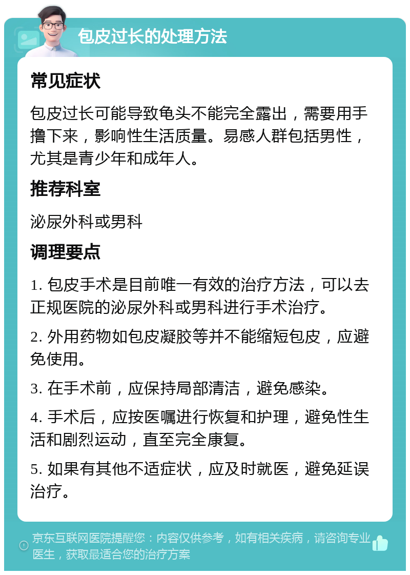 包皮过长的处理方法 常见症状 包皮过长可能导致龟头不能完全露出，需要用手撸下来，影响性生活质量。易感人群包括男性，尤其是青少年和成年人。 推荐科室 泌尿外科或男科 调理要点 1. 包皮手术是目前唯一有效的治疗方法，可以去正规医院的泌尿外科或男科进行手术治疗。 2. 外用药物如包皮凝胶等并不能缩短包皮，应避免使用。 3. 在手术前，应保持局部清洁，避免感染。 4. 手术后，应按医嘱进行恢复和护理，避免性生活和剧烈运动，直至完全康复。 5. 如果有其他不适症状，应及时就医，避免延误治疗。