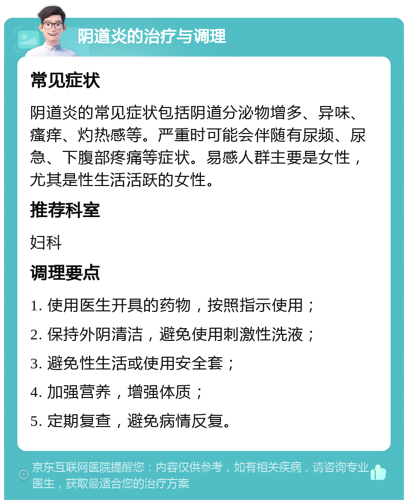 阴道炎的治疗与调理 常见症状 阴道炎的常见症状包括阴道分泌物增多、异味、瘙痒、灼热感等。严重时可能会伴随有尿频、尿急、下腹部疼痛等症状。易感人群主要是女性，尤其是性生活活跃的女性。 推荐科室 妇科 调理要点 1. 使用医生开具的药物，按照指示使用； 2. 保持外阴清洁，避免使用刺激性洗液； 3. 避免性生活或使用安全套； 4. 加强营养，增强体质； 5. 定期复查，避免病情反复。