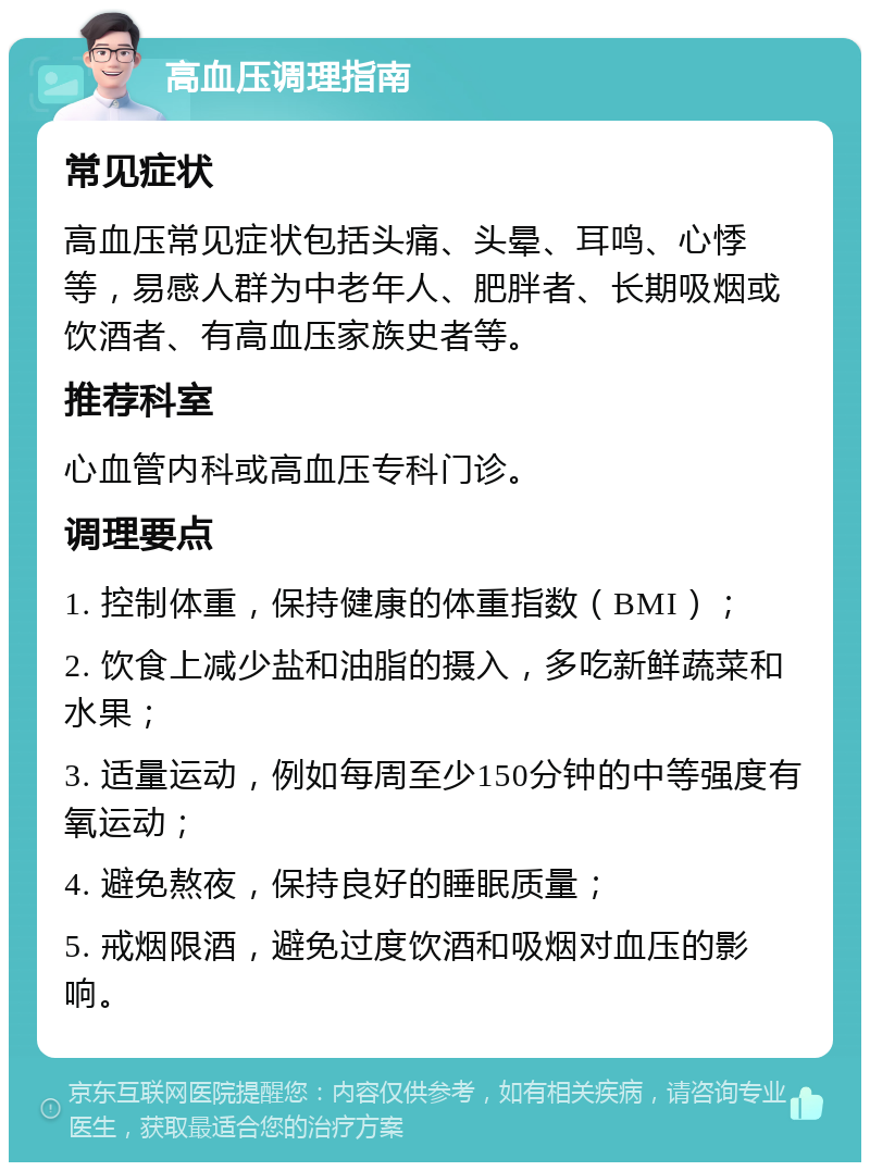 高血压调理指南 常见症状 高血压常见症状包括头痛、头晕、耳鸣、心悸等，易感人群为中老年人、肥胖者、长期吸烟或饮酒者、有高血压家族史者等。 推荐科室 心血管内科或高血压专科门诊。 调理要点 1. 控制体重，保持健康的体重指数（BMI）； 2. 饮食上减少盐和油脂的摄入，多吃新鲜蔬菜和水果； 3. 适量运动，例如每周至少150分钟的中等强度有氧运动； 4. 避免熬夜，保持良好的睡眠质量； 5. 戒烟限酒，避免过度饮酒和吸烟对血压的影响。