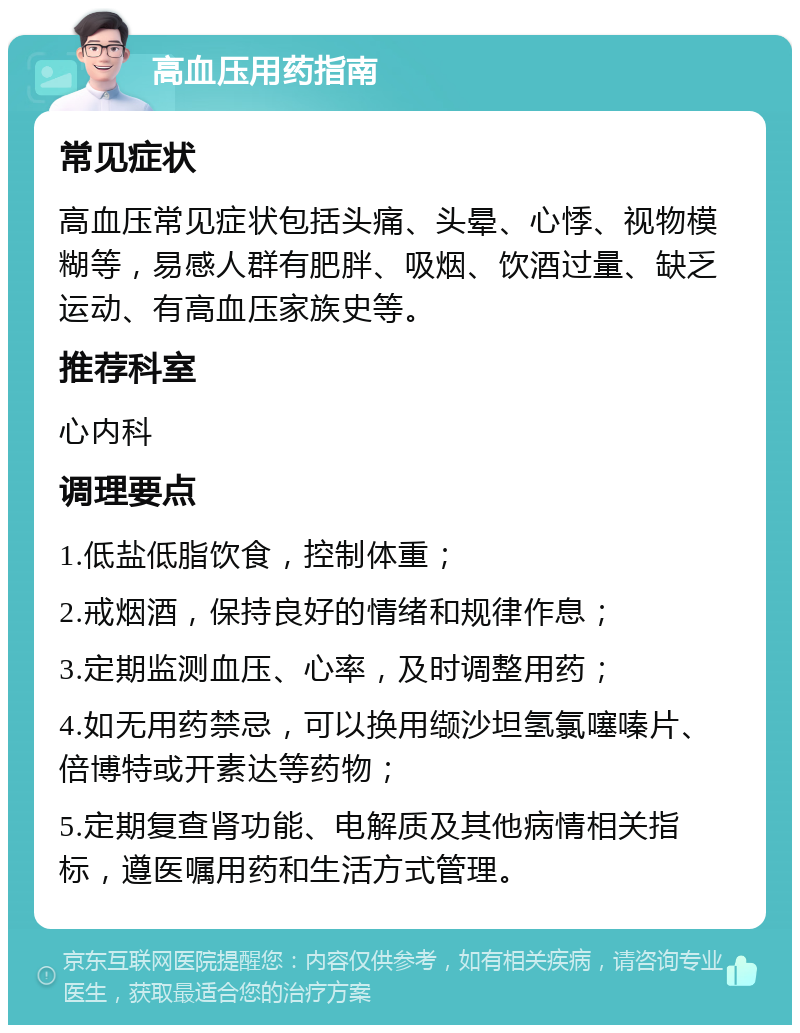 高血压用药指南 常见症状 高血压常见症状包括头痛、头晕、心悸、视物模糊等，易感人群有肥胖、吸烟、饮酒过量、缺乏运动、有高血压家族史等。 推荐科室 心内科 调理要点 1.低盐低脂饮食，控制体重； 2.戒烟酒，保持良好的情绪和规律作息； 3.定期监测血压、心率，及时调整用药； 4.如无用药禁忌，可以换用缬沙坦氢氯噻嗪片、倍博特或开素达等药物； 5.定期复查肾功能、电解质及其他病情相关指标，遵医嘱用药和生活方式管理。