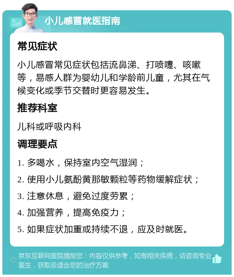 小儿感冒就医指南 常见症状 小儿感冒常见症状包括流鼻涕、打喷嚏、咳嗽等，易感人群为婴幼儿和学龄前儿童，尤其在气候变化或季节交替时更容易发生。 推荐科室 儿科或呼吸内科 调理要点 1. 多喝水，保持室内空气湿润； 2. 使用小儿氨酚黄那敏颗粒等药物缓解症状； 3. 注意休息，避免过度劳累； 4. 加强营养，提高免疫力； 5. 如果症状加重或持续不退，应及时就医。