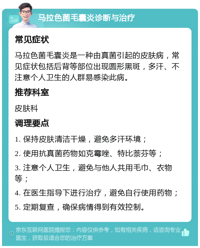 马拉色菌毛囊炎诊断与治疗 常见症状 马拉色菌毛囊炎是一种由真菌引起的皮肤病，常见症状包括后背等部位出现圆形黑斑，多汗、不注意个人卫生的人群易感染此病。 推荐科室 皮肤科 调理要点 1. 保持皮肤清洁干燥，避免多汗环境； 2. 使用抗真菌药物如克霉唑、特比萘芬等； 3. 注意个人卫生，避免与他人共用毛巾、衣物等； 4. 在医生指导下进行治疗，避免自行使用药物； 5. 定期复查，确保病情得到有效控制。