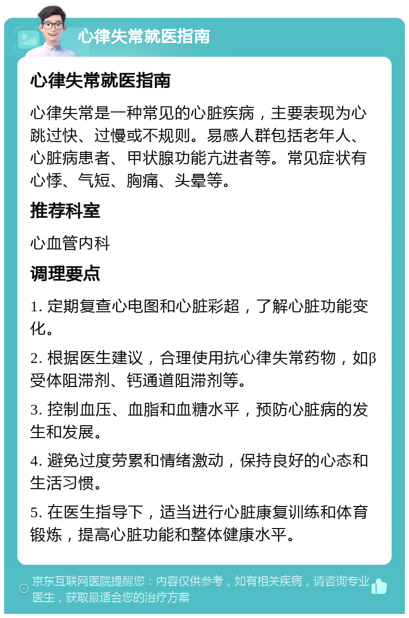 心律失常就医指南 心律失常就医指南 心律失常是一种常见的心脏疾病，主要表现为心跳过快、过慢或不规则。易感人群包括老年人、心脏病患者、甲状腺功能亢进者等。常见症状有心悸、气短、胸痛、头晕等。 推荐科室 心血管内科 调理要点 1. 定期复查心电图和心脏彩超，了解心脏功能变化。 2. 根据医生建议，合理使用抗心律失常药物，如β受体阻滞剂、钙通道阻滞剂等。 3. 控制血压、血脂和血糖水平，预防心脏病的发生和发展。 4. 避免过度劳累和情绪激动，保持良好的心态和生活习惯。 5. 在医生指导下，适当进行心脏康复训练和体育锻炼，提高心脏功能和整体健康水平。