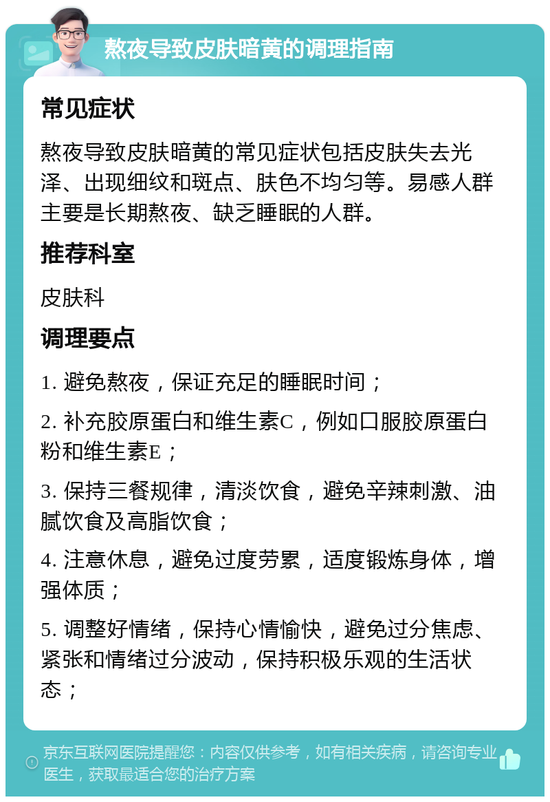 熬夜导致皮肤暗黄的调理指南 常见症状 熬夜导致皮肤暗黄的常见症状包括皮肤失去光泽、出现细纹和斑点、肤色不均匀等。易感人群主要是长期熬夜、缺乏睡眠的人群。 推荐科室 皮肤科 调理要点 1. 避免熬夜，保证充足的睡眠时间； 2. 补充胶原蛋白和维生素C，例如口服胶原蛋白粉和维生素E； 3. 保持三餐规律，清淡饮食，避免辛辣刺激、油腻饮食及高脂饮食； 4. 注意休息，避免过度劳累，适度锻炼身体，增强体质； 5. 调整好情绪，保持心情愉快，避免过分焦虑、紧张和情绪过分波动，保持积极乐观的生活状态；