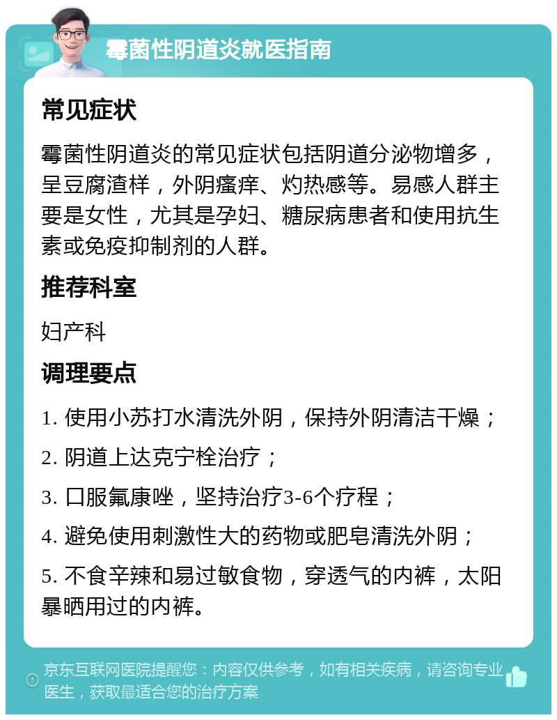 霉菌性阴道炎就医指南 常见症状 霉菌性阴道炎的常见症状包括阴道分泌物增多，呈豆腐渣样，外阴瘙痒、灼热感等。易感人群主要是女性，尤其是孕妇、糖尿病患者和使用抗生素或免疫抑制剂的人群。 推荐科室 妇产科 调理要点 1. 使用小苏打水清洗外阴，保持外阴清洁干燥； 2. 阴道上达克宁栓治疗； 3. 口服氟康唑，坚持治疗3-6个疗程； 4. 避免使用刺激性大的药物或肥皂清洗外阴； 5. 不食辛辣和易过敏食物，穿透气的内裤，太阳暴晒用过的内裤。