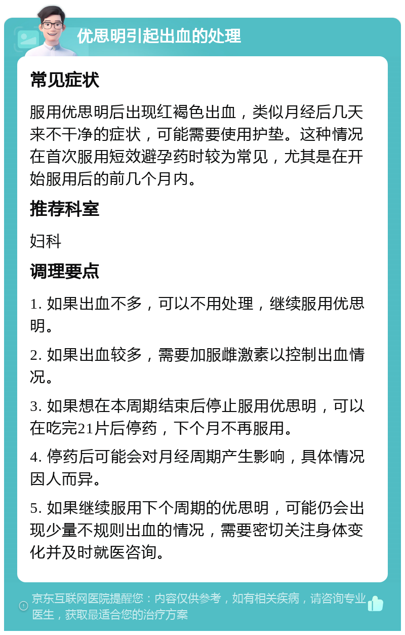 优思明引起出血的处理 常见症状 服用优思明后出现红褐色出血，类似月经后几天来不干净的症状，可能需要使用护垫。这种情况在首次服用短效避孕药时较为常见，尤其是在开始服用后的前几个月内。 推荐科室 妇科 调理要点 1. 如果出血不多，可以不用处理，继续服用优思明。 2. 如果出血较多，需要加服雌激素以控制出血情况。 3. 如果想在本周期结束后停止服用优思明，可以在吃完21片后停药，下个月不再服用。 4. 停药后可能会对月经周期产生影响，具体情况因人而异。 5. 如果继续服用下个周期的优思明，可能仍会出现少量不规则出血的情况，需要密切关注身体变化并及时就医咨询。