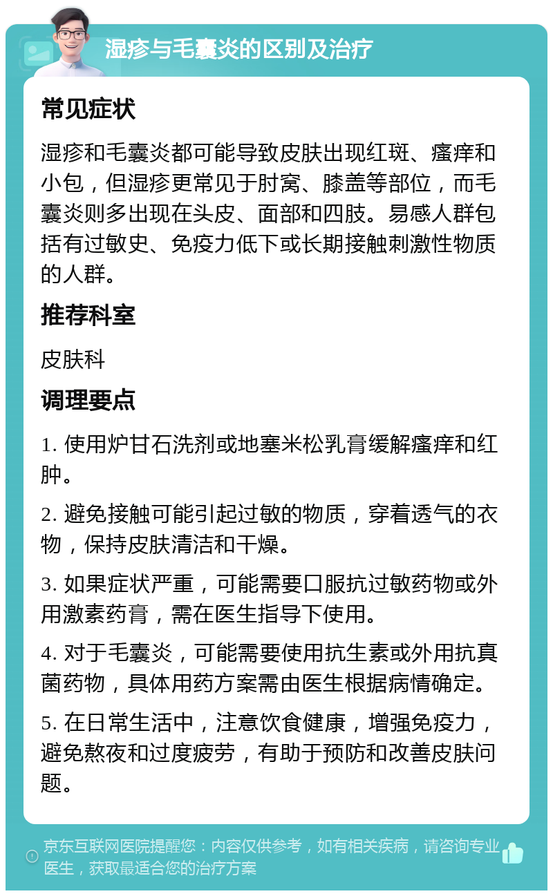 湿疹与毛囊炎的区别及治疗 常见症状 湿疹和毛囊炎都可能导致皮肤出现红斑、瘙痒和小包，但湿疹更常见于肘窝、膝盖等部位，而毛囊炎则多出现在头皮、面部和四肢。易感人群包括有过敏史、免疫力低下或长期接触刺激性物质的人群。 推荐科室 皮肤科 调理要点 1. 使用炉甘石洗剂或地塞米松乳膏缓解瘙痒和红肿。 2. 避免接触可能引起过敏的物质，穿着透气的衣物，保持皮肤清洁和干燥。 3. 如果症状严重，可能需要口服抗过敏药物或外用激素药膏，需在医生指导下使用。 4. 对于毛囊炎，可能需要使用抗生素或外用抗真菌药物，具体用药方案需由医生根据病情确定。 5. 在日常生活中，注意饮食健康，增强免疫力，避免熬夜和过度疲劳，有助于预防和改善皮肤问题。