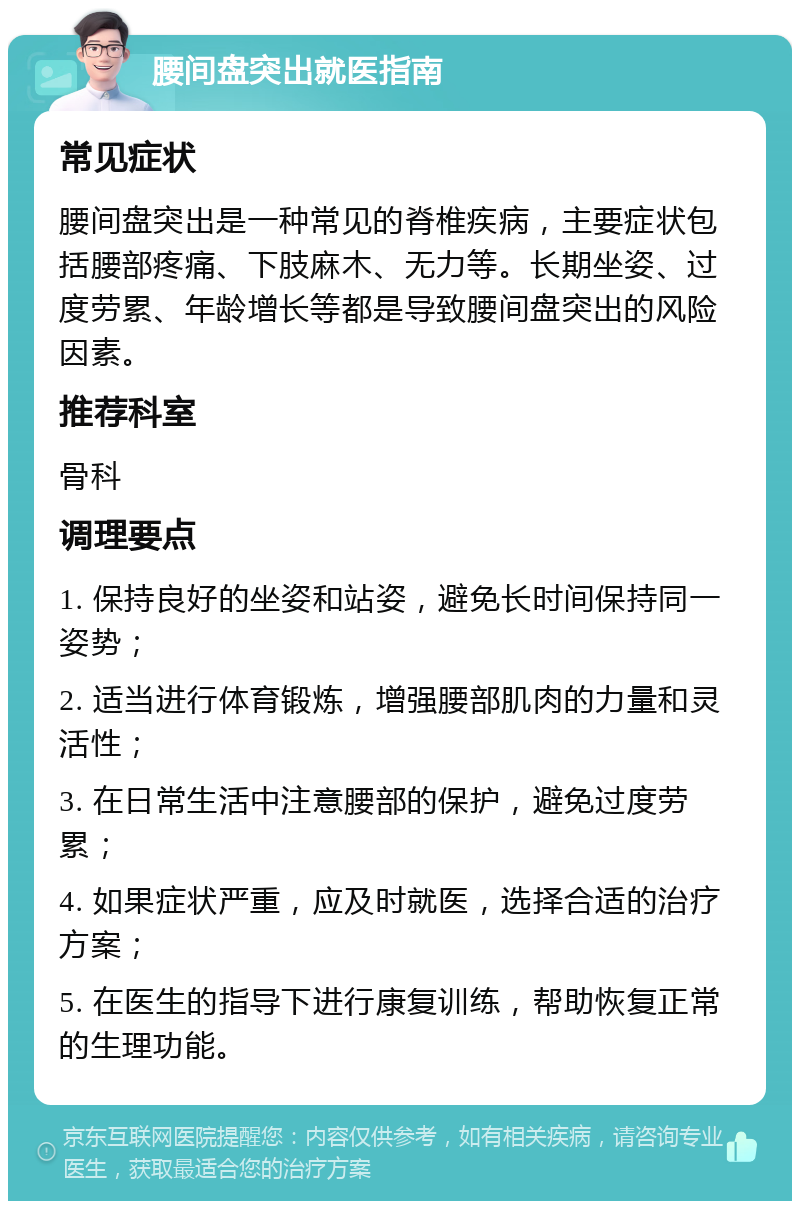 腰间盘突出就医指南 常见症状 腰间盘突出是一种常见的脊椎疾病，主要症状包括腰部疼痛、下肢麻木、无力等。长期坐姿、过度劳累、年龄增长等都是导致腰间盘突出的风险因素。 推荐科室 骨科 调理要点 1. 保持良好的坐姿和站姿，避免长时间保持同一姿势； 2. 适当进行体育锻炼，增强腰部肌肉的力量和灵活性； 3. 在日常生活中注意腰部的保护，避免过度劳累； 4. 如果症状严重，应及时就医，选择合适的治疗方案； 5. 在医生的指导下进行康复训练，帮助恢复正常的生理功能。