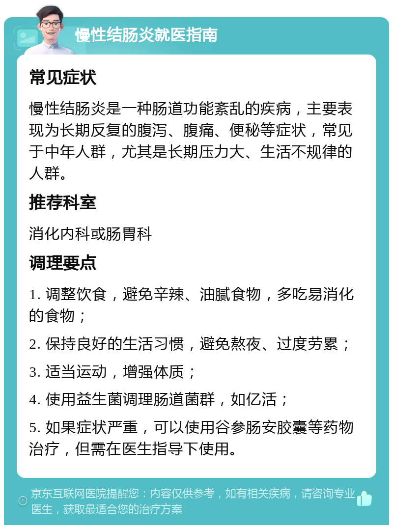 慢性结肠炎就医指南 常见症状 慢性结肠炎是一种肠道功能紊乱的疾病，主要表现为长期反复的腹泻、腹痛、便秘等症状，常见于中年人群，尤其是长期压力大、生活不规律的人群。 推荐科室 消化内科或肠胃科 调理要点 1. 调整饮食，避免辛辣、油腻食物，多吃易消化的食物； 2. 保持良好的生活习惯，避免熬夜、过度劳累； 3. 适当运动，增强体质； 4. 使用益生菌调理肠道菌群，如亿活； 5. 如果症状严重，可以使用谷参肠安胶囊等药物治疗，但需在医生指导下使用。