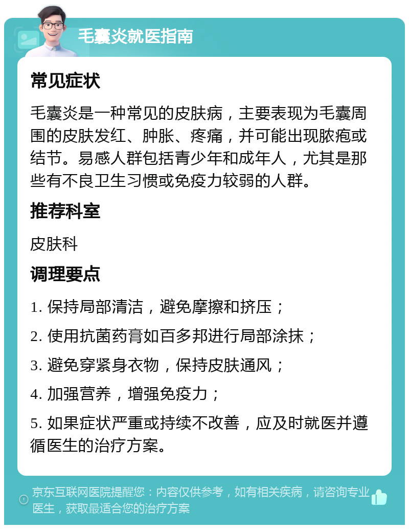 毛囊炎就医指南 常见症状 毛囊炎是一种常见的皮肤病，主要表现为毛囊周围的皮肤发红、肿胀、疼痛，并可能出现脓疱或结节。易感人群包括青少年和成年人，尤其是那些有不良卫生习惯或免疫力较弱的人群。 推荐科室 皮肤科 调理要点 1. 保持局部清洁，避免摩擦和挤压； 2. 使用抗菌药膏如百多邦进行局部涂抹； 3. 避免穿紧身衣物，保持皮肤通风； 4. 加强营养，增强免疫力； 5. 如果症状严重或持续不改善，应及时就医并遵循医生的治疗方案。