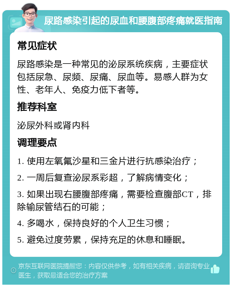 尿路感染引起的尿血和腰腹部疼痛就医指南 常见症状 尿路感染是一种常见的泌尿系统疾病，主要症状包括尿急、尿频、尿痛、尿血等。易感人群为女性、老年人、免疫力低下者等。 推荐科室 泌尿外科或肾内科 调理要点 1. 使用左氧氟沙星和三金片进行抗感染治疗； 2. 一周后复查泌尿系彩超，了解病情变化； 3. 如果出现右腰腹部疼痛，需要检查腹部CT，排除输尿管结石的可能； 4. 多喝水，保持良好的个人卫生习惯； 5. 避免过度劳累，保持充足的休息和睡眠。