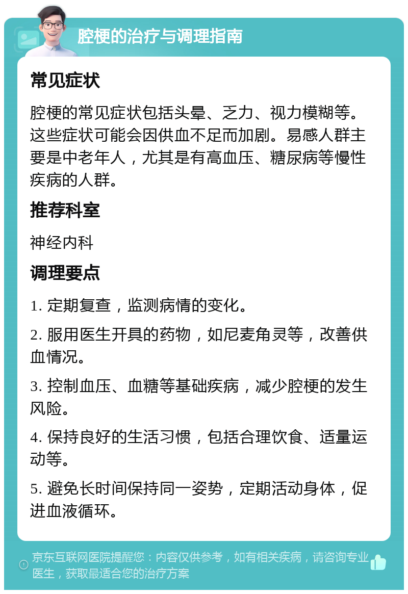 腔梗的治疗与调理指南 常见症状 腔梗的常见症状包括头晕、乏力、视力模糊等。这些症状可能会因供血不足而加剧。易感人群主要是中老年人，尤其是有高血压、糖尿病等慢性疾病的人群。 推荐科室 神经内科 调理要点 1. 定期复查，监测病情的变化。 2. 服用医生开具的药物，如尼麦角灵等，改善供血情况。 3. 控制血压、血糖等基础疾病，减少腔梗的发生风险。 4. 保持良好的生活习惯，包括合理饮食、适量运动等。 5. 避免长时间保持同一姿势，定期活动身体，促进血液循环。