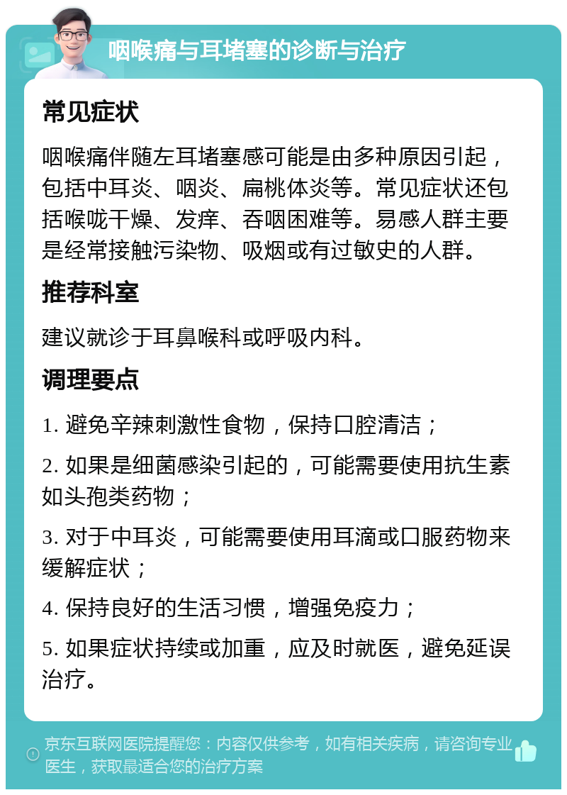 咽喉痛与耳堵塞的诊断与治疗 常见症状 咽喉痛伴随左耳堵塞感可能是由多种原因引起，包括中耳炎、咽炎、扁桃体炎等。常见症状还包括喉咙干燥、发痒、吞咽困难等。易感人群主要是经常接触污染物、吸烟或有过敏史的人群。 推荐科室 建议就诊于耳鼻喉科或呼吸内科。 调理要点 1. 避免辛辣刺激性食物，保持口腔清洁； 2. 如果是细菌感染引起的，可能需要使用抗生素如头孢类药物； 3. 对于中耳炎，可能需要使用耳滴或口服药物来缓解症状； 4. 保持良好的生活习惯，增强免疫力； 5. 如果症状持续或加重，应及时就医，避免延误治疗。