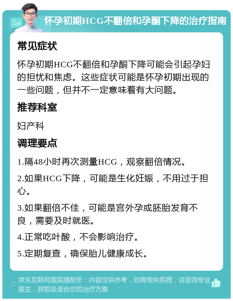 怀孕初期HCG不翻倍和孕酮下降的治疗指南 常见症状 怀孕初期HCG不翻倍和孕酮下降可能会引起孕妇的担忧和焦虑。这些症状可能是怀孕初期出现的一些问题，但并不一定意味着有大问题。 推荐科室 妇产科 调理要点 1.隔48小时再次测量HCG，观察翻倍情况。 2.如果HCG下降，可能是生化妊娠，不用过于担心。 3.如果翻倍不佳，可能是宫外孕或胚胎发育不良，需要及时就医。 4.正常吃叶酸，不会影响治疗。 5.定期复查，确保胎儿健康成长。