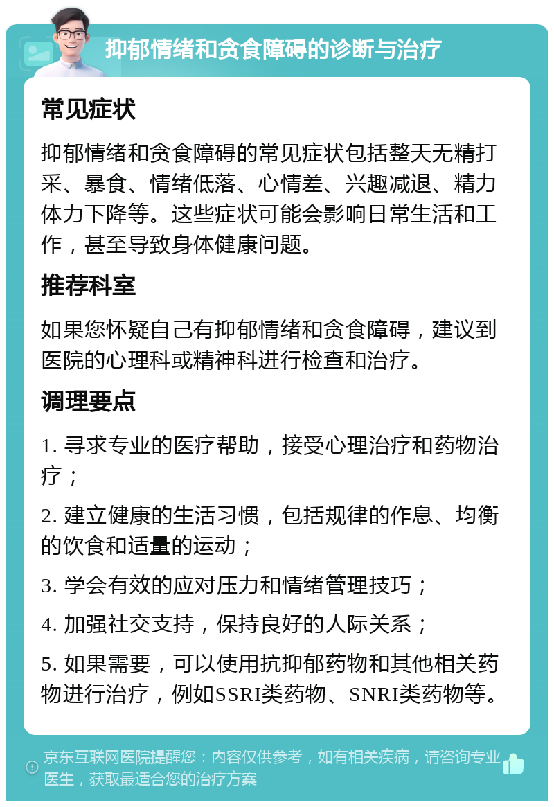 抑郁情绪和贪食障碍的诊断与治疗 常见症状 抑郁情绪和贪食障碍的常见症状包括整天无精打采、暴食、情绪低落、心情差、兴趣减退、精力体力下降等。这些症状可能会影响日常生活和工作，甚至导致身体健康问题。 推荐科室 如果您怀疑自己有抑郁情绪和贪食障碍，建议到医院的心理科或精神科进行检查和治疗。 调理要点 1. 寻求专业的医疗帮助，接受心理治疗和药物治疗； 2. 建立健康的生活习惯，包括规律的作息、均衡的饮食和适量的运动； 3. 学会有效的应对压力和情绪管理技巧； 4. 加强社交支持，保持良好的人际关系； 5. 如果需要，可以使用抗抑郁药物和其他相关药物进行治疗，例如SSRI类药物、SNRI类药物等。