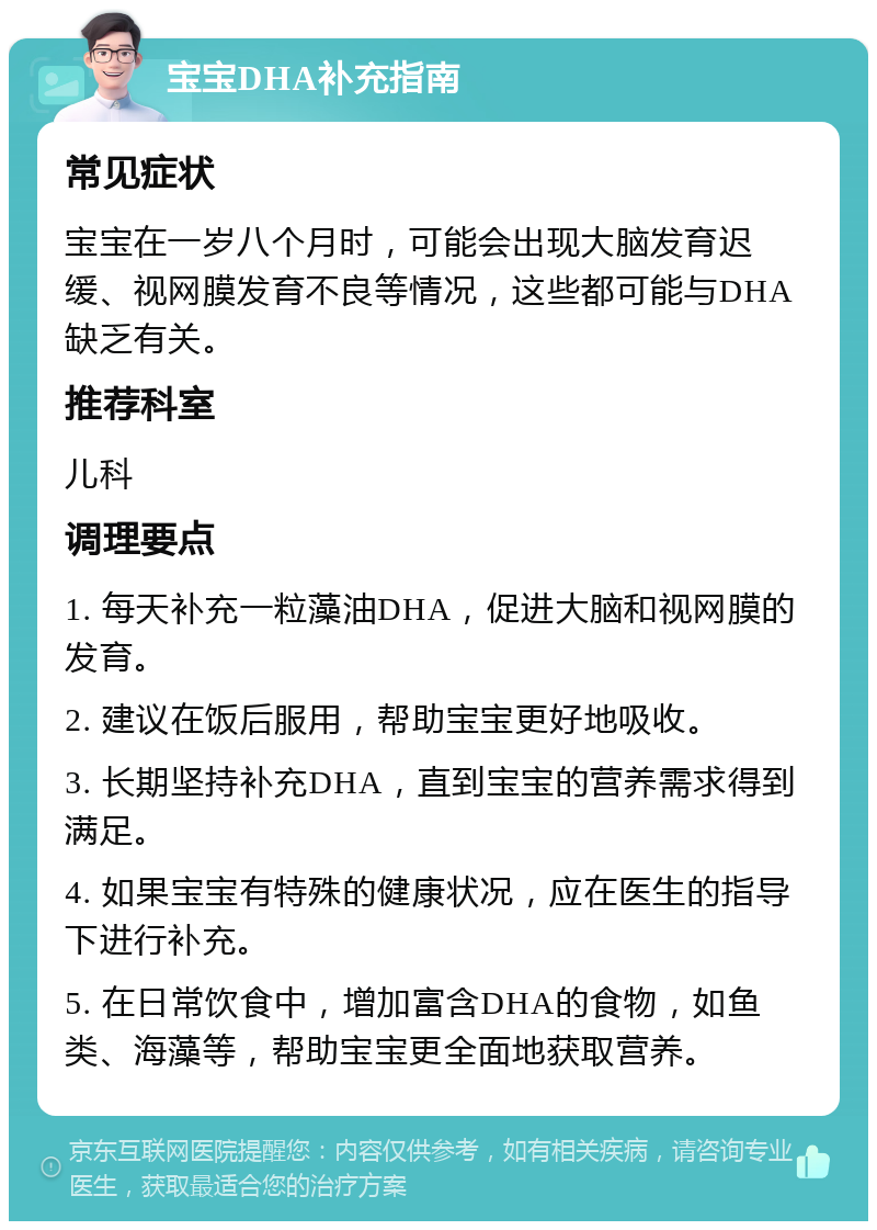 宝宝DHA补充指南 常见症状 宝宝在一岁八个月时，可能会出现大脑发育迟缓、视网膜发育不良等情况，这些都可能与DHA缺乏有关。 推荐科室 儿科 调理要点 1. 每天补充一粒藻油DHA，促进大脑和视网膜的发育。 2. 建议在饭后服用，帮助宝宝更好地吸收。 3. 长期坚持补充DHA，直到宝宝的营养需求得到满足。 4. 如果宝宝有特殊的健康状况，应在医生的指导下进行补充。 5. 在日常饮食中，增加富含DHA的食物，如鱼类、海藻等，帮助宝宝更全面地获取营养。