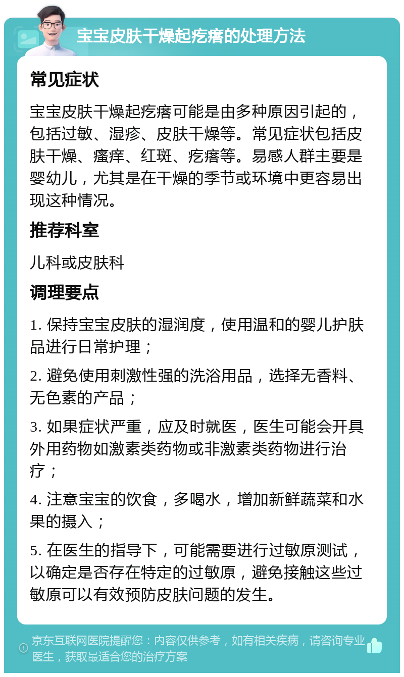 宝宝皮肤干燥起疙瘩的处理方法 常见症状 宝宝皮肤干燥起疙瘩可能是由多种原因引起的，包括过敏、湿疹、皮肤干燥等。常见症状包括皮肤干燥、瘙痒、红斑、疙瘩等。易感人群主要是婴幼儿，尤其是在干燥的季节或环境中更容易出现这种情况。 推荐科室 儿科或皮肤科 调理要点 1. 保持宝宝皮肤的湿润度，使用温和的婴儿护肤品进行日常护理； 2. 避免使用刺激性强的洗浴用品，选择无香料、无色素的产品； 3. 如果症状严重，应及时就医，医生可能会开具外用药物如激素类药物或非激素类药物进行治疗； 4. 注意宝宝的饮食，多喝水，增加新鲜蔬菜和水果的摄入； 5. 在医生的指导下，可能需要进行过敏原测试，以确定是否存在特定的过敏原，避免接触这些过敏原可以有效预防皮肤问题的发生。