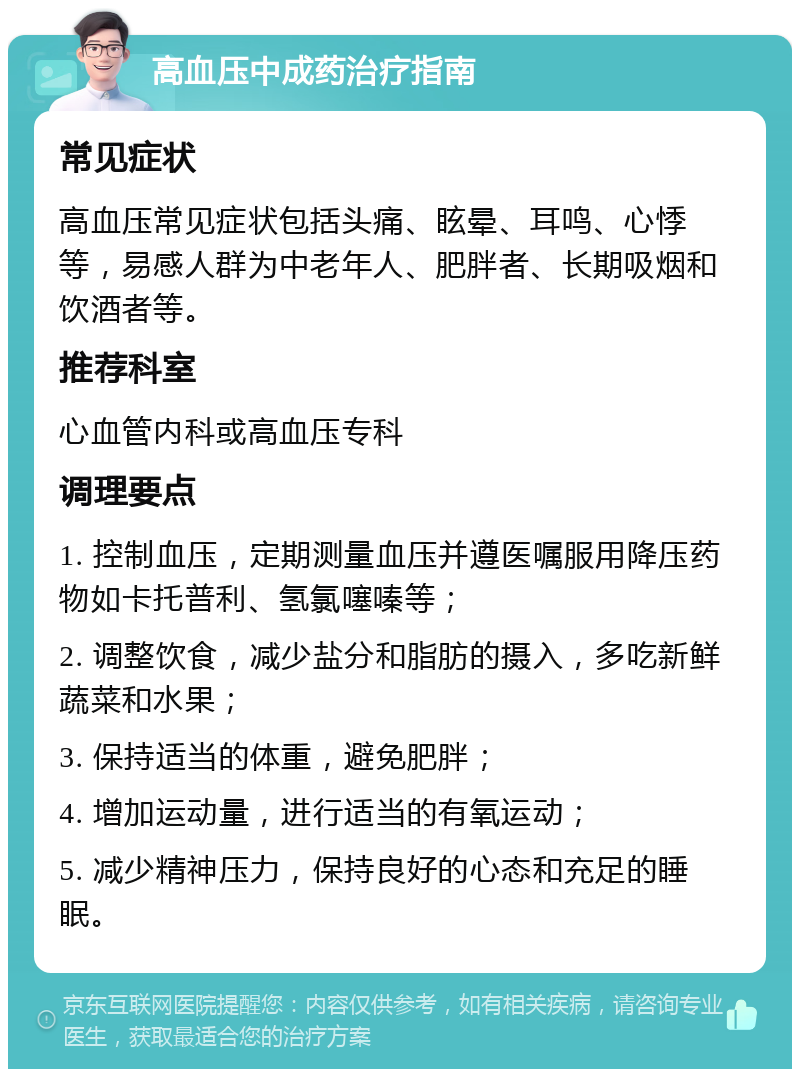 高血压中成药治疗指南 常见症状 高血压常见症状包括头痛、眩晕、耳鸣、心悸等，易感人群为中老年人、肥胖者、长期吸烟和饮酒者等。 推荐科室 心血管内科或高血压专科 调理要点 1. 控制血压，定期测量血压并遵医嘱服用降压药物如卡托普利、氢氯噻嗪等； 2. 调整饮食，减少盐分和脂肪的摄入，多吃新鲜蔬菜和水果； 3. 保持适当的体重，避免肥胖； 4. 增加运动量，进行适当的有氧运动； 5. 减少精神压力，保持良好的心态和充足的睡眠。