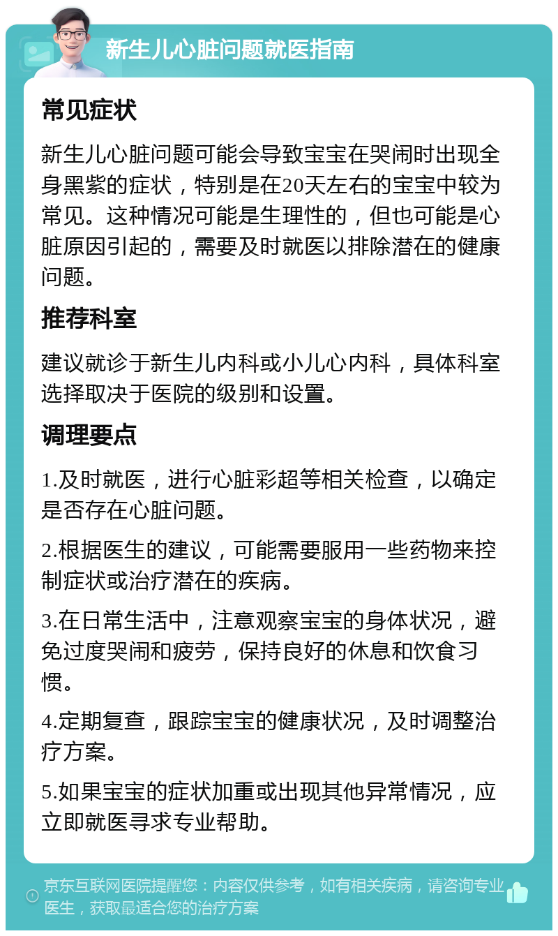 新生儿心脏问题就医指南 常见症状 新生儿心脏问题可能会导致宝宝在哭闹时出现全身黑紫的症状，特别是在20天左右的宝宝中较为常见。这种情况可能是生理性的，但也可能是心脏原因引起的，需要及时就医以排除潜在的健康问题。 推荐科室 建议就诊于新生儿内科或小儿心内科，具体科室选择取决于医院的级别和设置。 调理要点 1.及时就医，进行心脏彩超等相关检查，以确定是否存在心脏问题。 2.根据医生的建议，可能需要服用一些药物来控制症状或治疗潜在的疾病。 3.在日常生活中，注意观察宝宝的身体状况，避免过度哭闹和疲劳，保持良好的休息和饮食习惯。 4.定期复查，跟踪宝宝的健康状况，及时调整治疗方案。 5.如果宝宝的症状加重或出现其他异常情况，应立即就医寻求专业帮助。