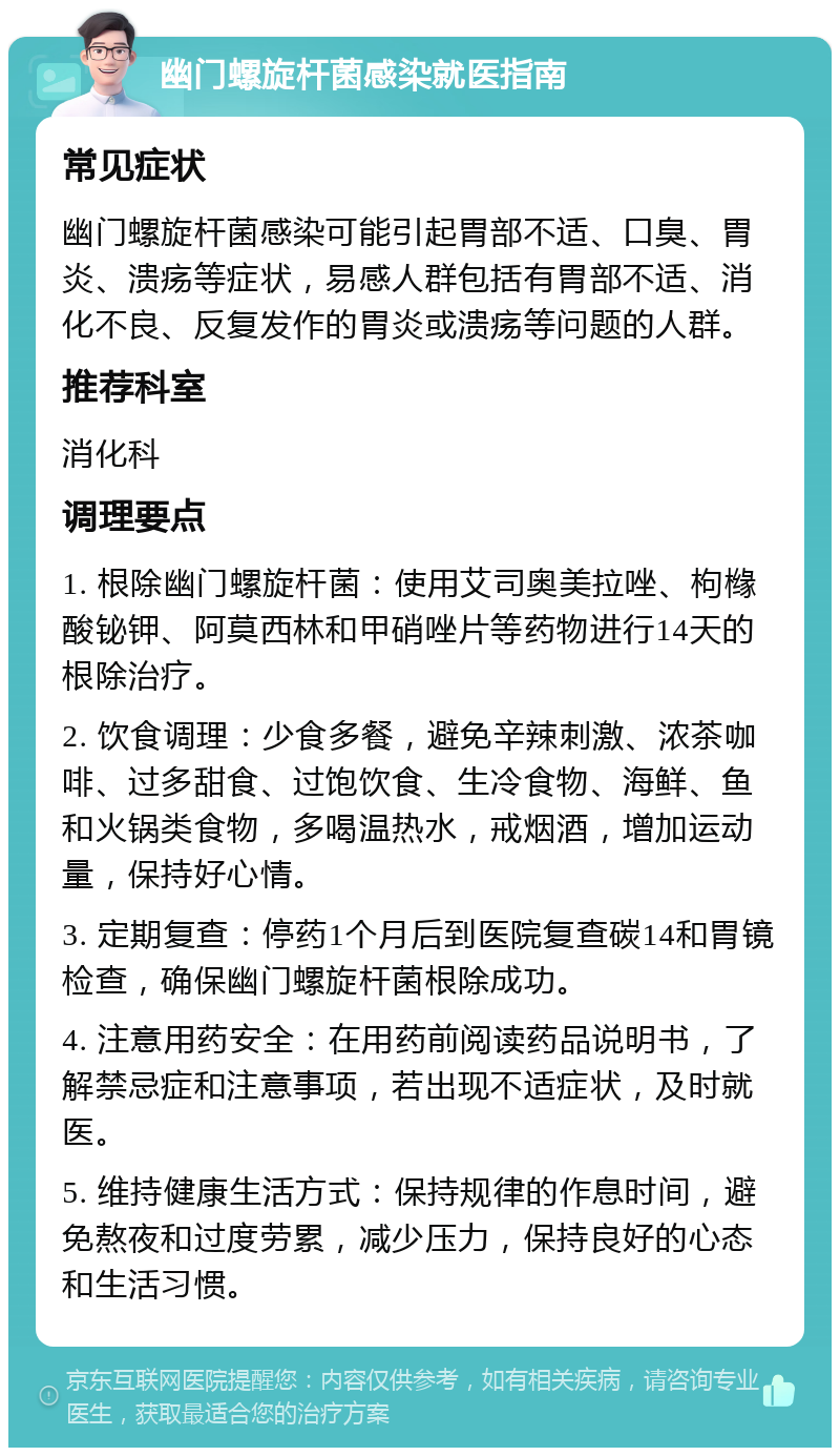 幽门螺旋杆菌感染就医指南 常见症状 幽门螺旋杆菌感染可能引起胃部不适、口臭、胃炎、溃疡等症状，易感人群包括有胃部不适、消化不良、反复发作的胃炎或溃疡等问题的人群。 推荐科室 消化科 调理要点 1. 根除幽门螺旋杆菌：使用艾司奥美拉唑、枸橼酸铋钾、阿莫西林和甲硝唑片等药物进行14天的根除治疗。 2. 饮食调理：少食多餐，避免辛辣刺激、浓茶咖啡、过多甜食、过饱饮食、生冷食物、海鲜、鱼和火锅类食物，多喝温热水，戒烟酒，增加运动量，保持好心情。 3. 定期复查：停药1个月后到医院复查碳14和胃镜检查，确保幽门螺旋杆菌根除成功。 4. 注意用药安全：在用药前阅读药品说明书，了解禁忌症和注意事项，若出现不适症状，及时就医。 5. 维持健康生活方式：保持规律的作息时间，避免熬夜和过度劳累，减少压力，保持良好的心态和生活习惯。