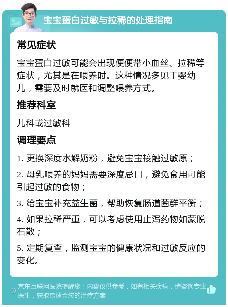 宝宝蛋白过敏与拉稀的处理指南 常见症状 宝宝蛋白过敏可能会出现便便带小血丝、拉稀等症状，尤其是在喂养时。这种情况多见于婴幼儿，需要及时就医和调整喂养方式。 推荐科室 儿科或过敏科 调理要点 1. 更换深度水解奶粉，避免宝宝接触过敏原； 2. 母乳喂养的妈妈需要深度忌口，避免食用可能引起过敏的食物； 3. 给宝宝补充益生菌，帮助恢复肠道菌群平衡； 4. 如果拉稀严重，可以考虑使用止泻药物如蒙脱石散； 5. 定期复查，监测宝宝的健康状况和过敏反应的变化。