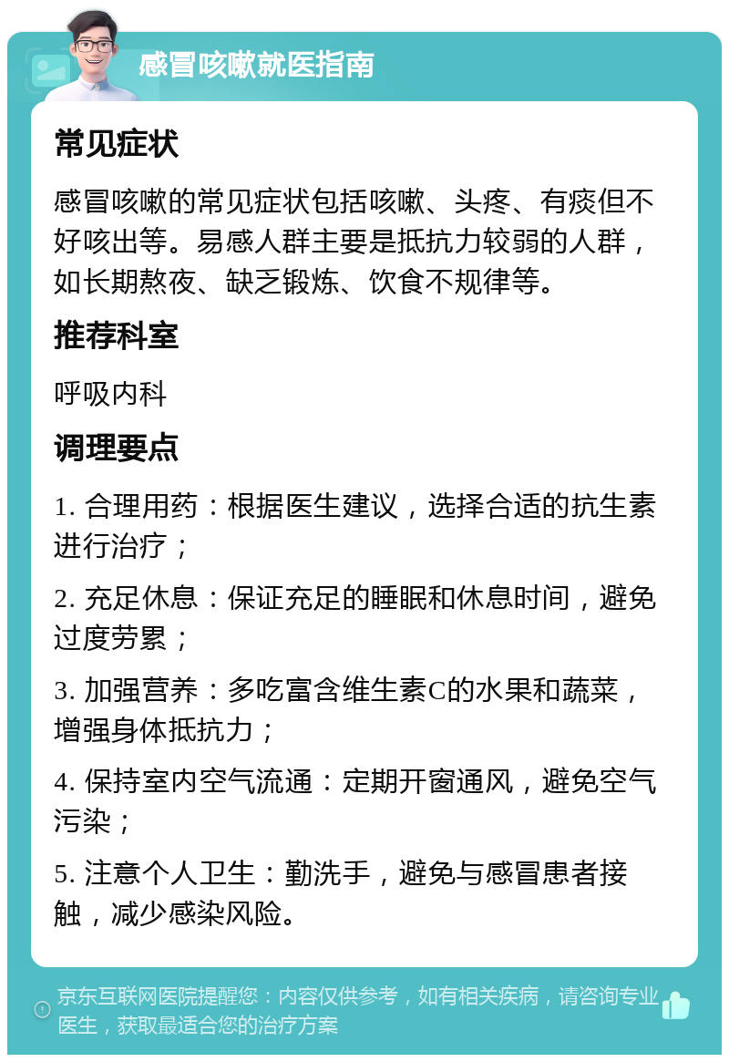 感冒咳嗽就医指南 常见症状 感冒咳嗽的常见症状包括咳嗽、头疼、有痰但不好咳出等。易感人群主要是抵抗力较弱的人群，如长期熬夜、缺乏锻炼、饮食不规律等。 推荐科室 呼吸内科 调理要点 1. 合理用药：根据医生建议，选择合适的抗生素进行治疗； 2. 充足休息：保证充足的睡眠和休息时间，避免过度劳累； 3. 加强营养：多吃富含维生素C的水果和蔬菜，增强身体抵抗力； 4. 保持室内空气流通：定期开窗通风，避免空气污染； 5. 注意个人卫生：勤洗手，避免与感冒患者接触，减少感染风险。