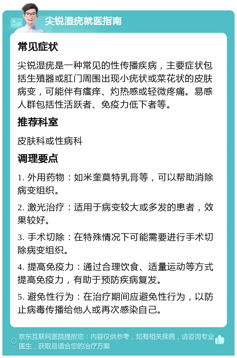 尖锐湿疣就医指南 常见症状 尖锐湿疣是一种常见的性传播疾病，主要症状包括生殖器或肛门周围出现小疣状或菜花状的皮肤病变，可能伴有瘙痒、灼热感或轻微疼痛。易感人群包括性活跃者、免疫力低下者等。 推荐科室 皮肤科或性病科 调理要点 1. 外用药物：如米奎莫特乳膏等，可以帮助消除病变组织。 2. 激光治疗：适用于病变较大或多发的患者，效果较好。 3. 手术切除：在特殊情况下可能需要进行手术切除病变组织。 4. 提高免疫力：通过合理饮食、适量运动等方式提高免疫力，有助于预防疾病复发。 5. 避免性行为：在治疗期间应避免性行为，以防止病毒传播给他人或再次感染自己。