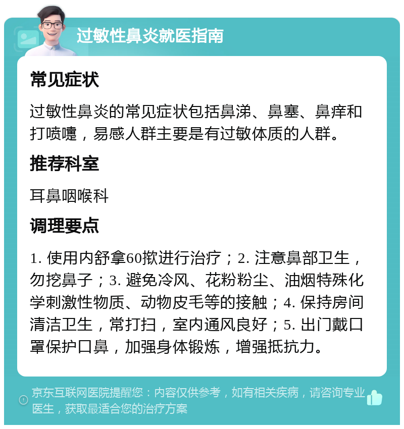 过敏性鼻炎就医指南 常见症状 过敏性鼻炎的常见症状包括鼻涕、鼻塞、鼻痒和打喷嚏，易感人群主要是有过敏体质的人群。 推荐科室 耳鼻咽喉科 调理要点 1. 使用内舒拿60揿进行治疗；2. 注意鼻部卫生，勿挖鼻子；3. 避免冷风、花粉粉尘、油烟特殊化学刺激性物质、动物皮毛等的接触；4. 保持房间清洁卫生，常打扫，室内通风良好；5. 出门戴口罩保护口鼻，加强身体锻炼，增强抵抗力。