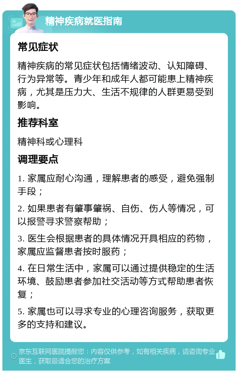 精神疾病就医指南 常见症状 精神疾病的常见症状包括情绪波动、认知障碍、行为异常等。青少年和成年人都可能患上精神疾病，尤其是压力大、生活不规律的人群更易受到影响。 推荐科室 精神科或心理科 调理要点 1. 家属应耐心沟通，理解患者的感受，避免强制手段； 2. 如果患者有肇事肇祸、自伤、伤人等情况，可以报警寻求警察帮助； 3. 医生会根据患者的具体情况开具相应的药物，家属应监督患者按时服药； 4. 在日常生活中，家属可以通过提供稳定的生活环境、鼓励患者参加社交活动等方式帮助患者恢复； 5. 家属也可以寻求专业的心理咨询服务，获取更多的支持和建议。