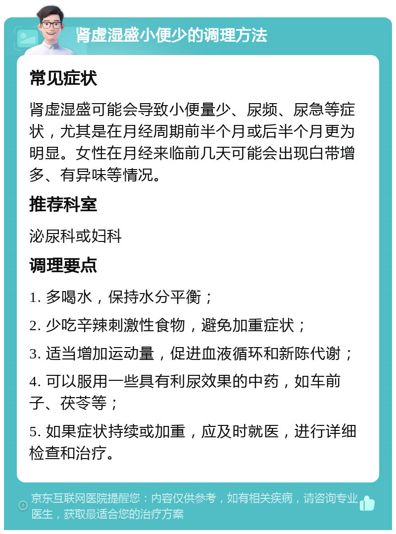 肾虚湿盛小便少的调理方法 常见症状 肾虚湿盛可能会导致小便量少、尿频、尿急等症状，尤其是在月经周期前半个月或后半个月更为明显。女性在月经来临前几天可能会出现白带增多、有异味等情况。 推荐科室 泌尿科或妇科 调理要点 1. 多喝水，保持水分平衡； 2. 少吃辛辣刺激性食物，避免加重症状； 3. 适当增加运动量，促进血液循环和新陈代谢； 4. 可以服用一些具有利尿效果的中药，如车前子、茯苓等； 5. 如果症状持续或加重，应及时就医，进行详细检查和治疗。