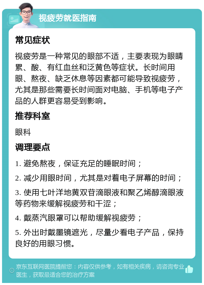 视疲劳就医指南 常见症状 视疲劳是一种常见的眼部不适，主要表现为眼睛累、酸、有红血丝和泛黄色等症状。长时间用眼、熬夜、缺乏休息等因素都可能导致视疲劳，尤其是那些需要长时间面对电脑、手机等电子产品的人群更容易受到影响。 推荐科室 眼科 调理要点 1. 避免熬夜，保证充足的睡眠时间； 2. 减少用眼时间，尤其是对着电子屏幕的时间； 3. 使用七叶洋地黄双苷滴眼液和聚乙烯醇滴眼液等药物来缓解视疲劳和干涩； 4. 戴蒸汽眼罩可以帮助缓解视疲劳； 5. 外出时戴墨镜遮光，尽量少看电子产品，保持良好的用眼习惯。