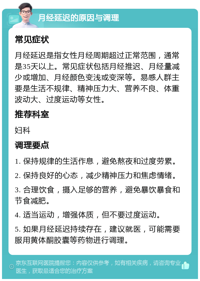 月经延迟的原因与调理 常见症状 月经延迟是指女性月经周期超过正常范围，通常是35天以上。常见症状包括月经推迟、月经量减少或增加、月经颜色变浅或变深等。易感人群主要是生活不规律、精神压力大、营养不良、体重波动大、过度运动等女性。 推荐科室 妇科 调理要点 1. 保持规律的生活作息，避免熬夜和过度劳累。 2. 保持良好的心态，减少精神压力和焦虑情绪。 3. 合理饮食，摄入足够的营养，避免暴饮暴食和节食减肥。 4. 适当运动，增强体质，但不要过度运动。 5. 如果月经延迟持续存在，建议就医，可能需要服用黄体酮胶囊等药物进行调理。