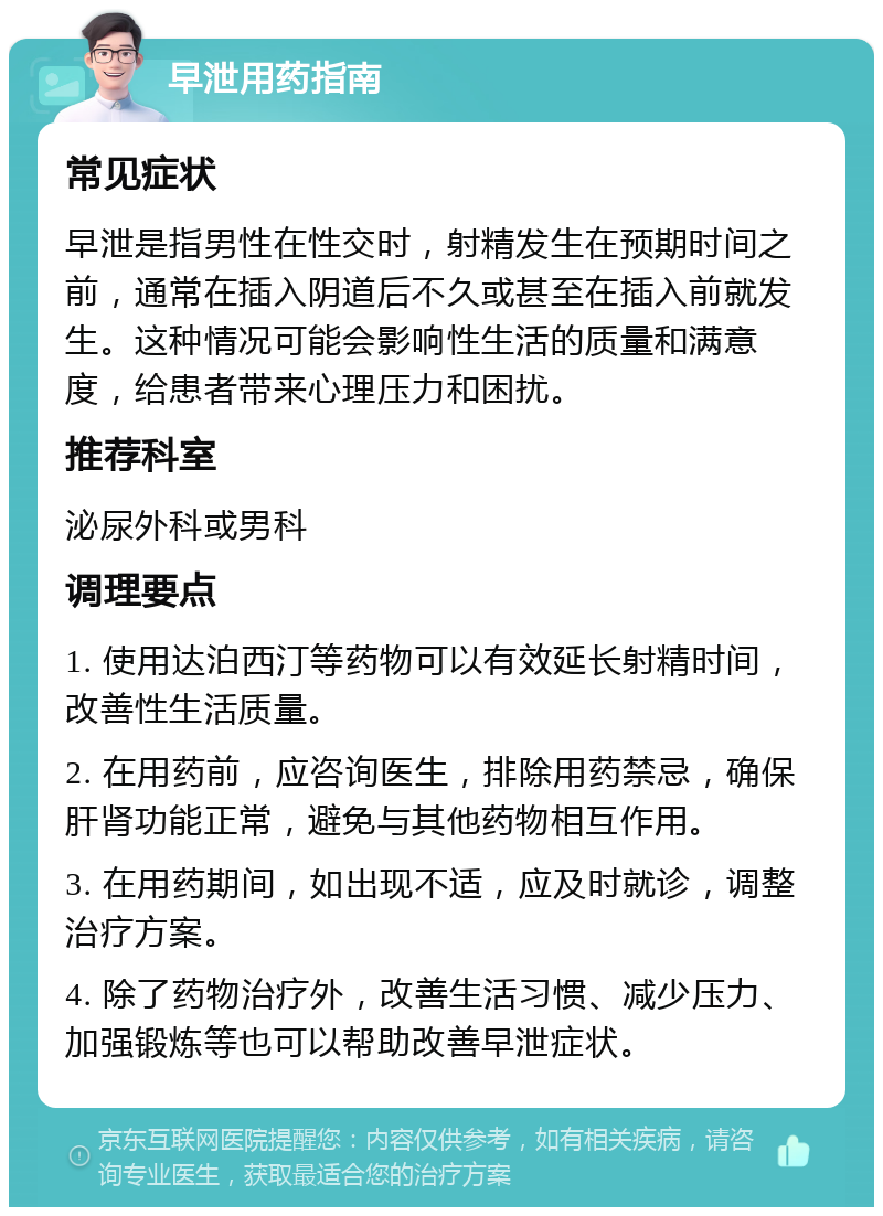 早泄用药指南 常见症状 早泄是指男性在性交时，射精发生在预期时间之前，通常在插入阴道后不久或甚至在插入前就发生。这种情况可能会影响性生活的质量和满意度，给患者带来心理压力和困扰。 推荐科室 泌尿外科或男科 调理要点 1. 使用达泊西汀等药物可以有效延长射精时间，改善性生活质量。 2. 在用药前，应咨询医生，排除用药禁忌，确保肝肾功能正常，避免与其他药物相互作用。 3. 在用药期间，如出现不适，应及时就诊，调整治疗方案。 4. 除了药物治疗外，改善生活习惯、减少压力、加强锻炼等也可以帮助改善早泄症状。