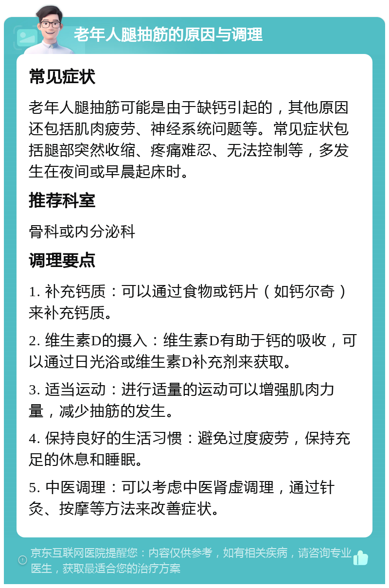 老年人腿抽筋的原因与调理 常见症状 老年人腿抽筋可能是由于缺钙引起的，其他原因还包括肌肉疲劳、神经系统问题等。常见症状包括腿部突然收缩、疼痛难忍、无法控制等，多发生在夜间或早晨起床时。 推荐科室 骨科或内分泌科 调理要点 1. 补充钙质：可以通过食物或钙片（如钙尔奇）来补充钙质。 2. 维生素D的摄入：维生素D有助于钙的吸收，可以通过日光浴或维生素D补充剂来获取。 3. 适当运动：进行适量的运动可以增强肌肉力量，减少抽筋的发生。 4. 保持良好的生活习惯：避免过度疲劳，保持充足的休息和睡眠。 5. 中医调理：可以考虑中医肾虚调理，通过针灸、按摩等方法来改善症状。