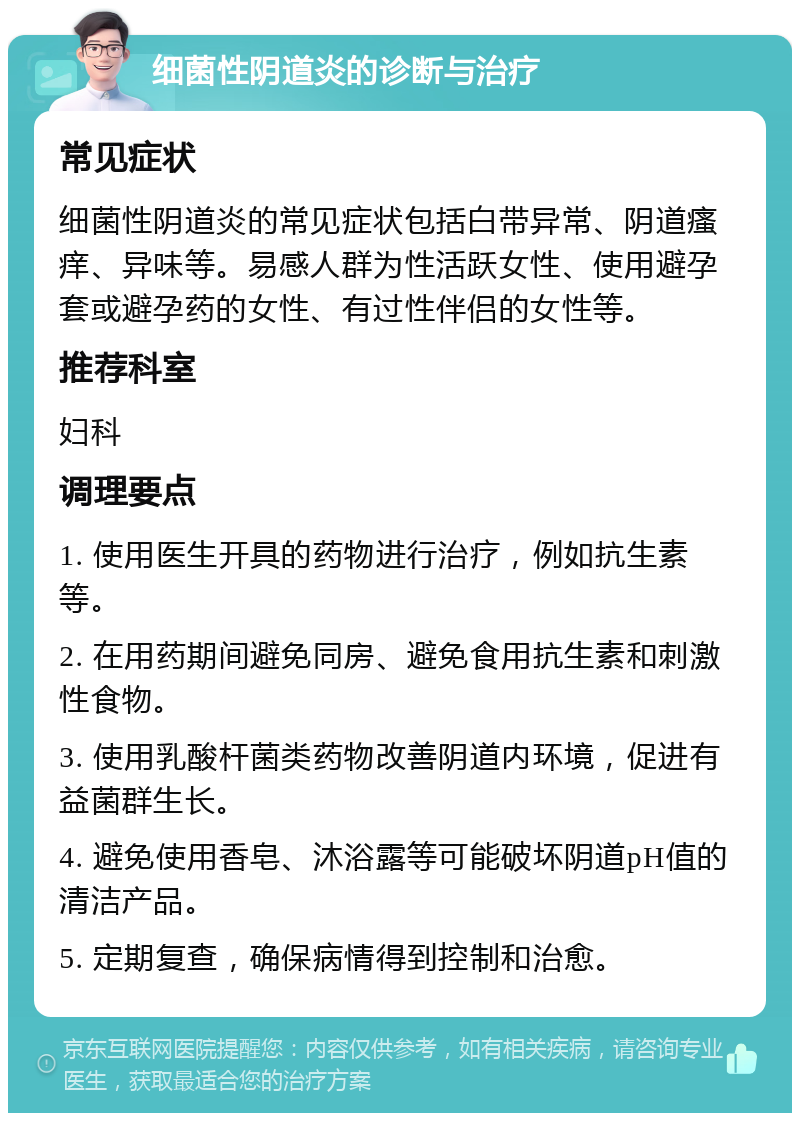 细菌性阴道炎的诊断与治疗 常见症状 细菌性阴道炎的常见症状包括白带异常、阴道瘙痒、异味等。易感人群为性活跃女性、使用避孕套或避孕药的女性、有过性伴侣的女性等。 推荐科室 妇科 调理要点 1. 使用医生开具的药物进行治疗，例如抗生素等。 2. 在用药期间避免同房、避免食用抗生素和刺激性食物。 3. 使用乳酸杆菌类药物改善阴道内环境，促进有益菌群生长。 4. 避免使用香皂、沐浴露等可能破坏阴道pH值的清洁产品。 5. 定期复查，确保病情得到控制和治愈。