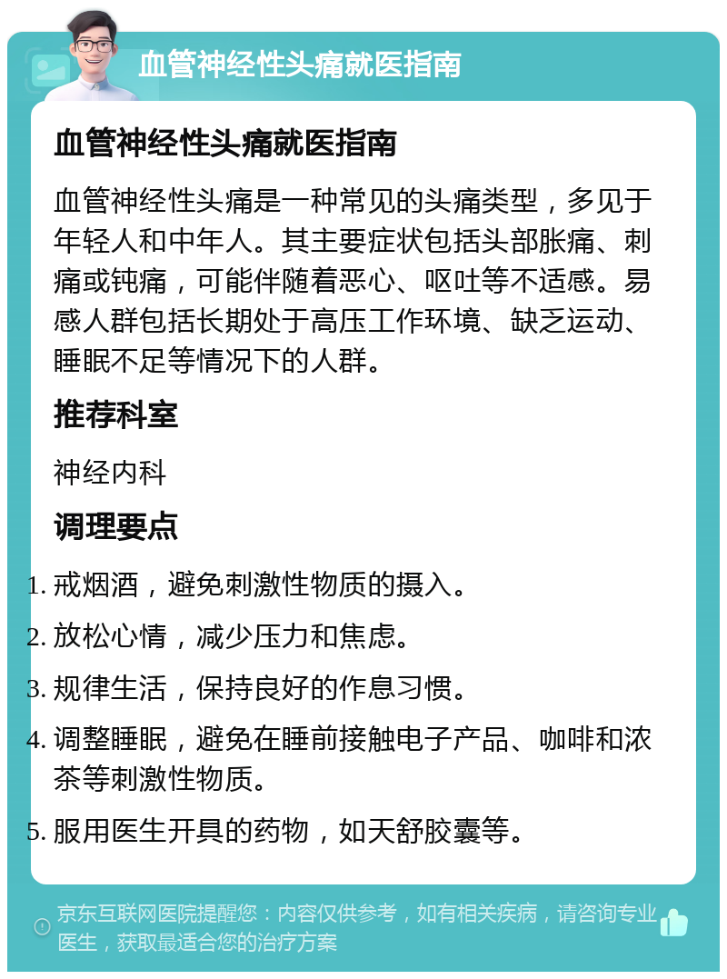 血管神经性头痛就医指南 血管神经性头痛就医指南 血管神经性头痛是一种常见的头痛类型，多见于年轻人和中年人。其主要症状包括头部胀痛、刺痛或钝痛，可能伴随着恶心、呕吐等不适感。易感人群包括长期处于高压工作环境、缺乏运动、睡眠不足等情况下的人群。 推荐科室 神经内科 调理要点 戒烟酒，避免刺激性物质的摄入。 放松心情，减少压力和焦虑。 规律生活，保持良好的作息习惯。 调整睡眠，避免在睡前接触电子产品、咖啡和浓茶等刺激性物质。 服用医生开具的药物，如天舒胶囊等。